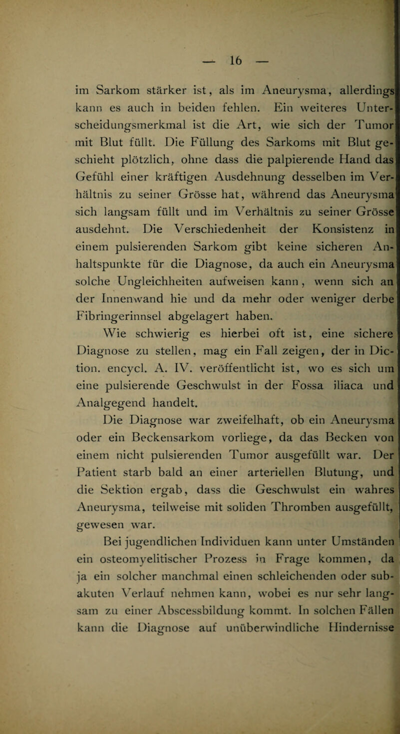 im Sarkom stärker ist, als im Aneurysma, allerdings kann es auch in beiden fehlen. Ein weiteres Unter¬ scheidungsmerkmal ist die Art, wie sich der Tumor mit Blut füllt. Die Füllung des Sarkoms mit Blut ge¬ schieht plötzlich, ohne dass die palpierende Hand das Gefühl einer kräftigen Ausdehnung desselben im Ver¬ hältnis zu seiner Grösse hat, während das /Aneurysma sich langsam füllt und im Verhältnis zu seiner Grösse ausdehnt. Die Verschiedenheit der Konsistenz in einem pulsierenden Sarkom gibt keine sicheren An¬ haltspunkte für die Diagnose, da auch ein Aneurysma solche Ungleichheiten aufweisen kann , wenn sich an der Innenwand hie und da mehr oder weniger derbe Fibringerinnsel abgelagert haben. Wie schwierig es hierbei oft ist, eine sichere Diagnose zu stellen, mag ein Fall zeigen, der in Dic- tion. encycl. A. IV. veröffentlicht ist, wo es sich um eine pulsierende Geschwulst in der Fossa iliaca und Analgegend handelt. Die Diagnose war zweifelhaft, ob ein Aneurysma oder ein Beckensarkom vorliege, da das Becken von einem nicht pulsierenden Tumor ausgefüllt war. Der Patient starb bald an einer arteriellen Blutung, und die Sektion ergab, dass die Geschwulst ein wahres Aneurysma, teilweise mit soliden Thromben ausgefüllt, gewesen war. Bei jugendlichen Individuen kann unter Umständen ein osteomyelitischer Prozess in Frage kommen, da ja ein solcher manchmal einen schleichenden oder sub¬ akuten Verlauf nehmen kann, wobei es nur sehr lang¬ sam zu einer Abscessbildung kommt, ln solchen Fällen kann die Diagnose auf unüberwindliche Hindernisse