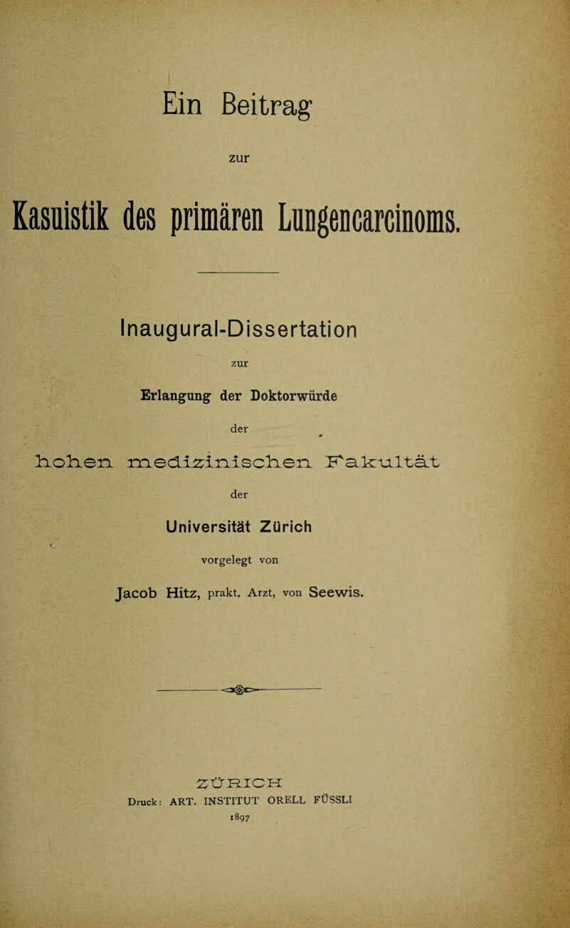 Ein Beitrag' zur Kasuistik des primären Lnngencarcinoms. Inaugural-Dissertation zur Erlangung der Doktorwürde der 0 liolien i^iedi^inisclierL I^SLkruiltäLt der c Universität Zürich vorgelegt von Jacob Hitz, prakt. Arzt, von Seewis. <3@C=- ZÜRICH Druck: ART. INSTITUT ORELL FÜSSLI 1897