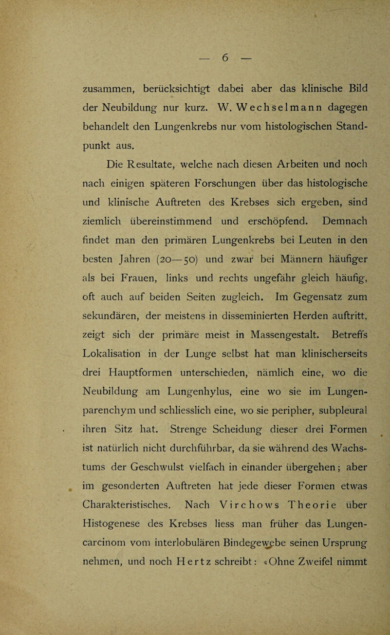 zusammen, berücksichtigt dabei aber das klinische Bild der Neubildung nur kurz. W. Wech sei mann dagegen behandelt den Lungenkrebs nur vom histologischen Stand¬ punkt aus. Die Resultate, welche nach diesen Arbeiten und noch nach einigen späteren Forschungen über das histologische und klinische Auftreten des Krebses sich ergeben, sind ziemlich übereinstimmend und erschöpfend. Demnach findet man den primären Lungenkrebs bei Leuten in den besten Jahren (20—50) und zwar bei Männern häufiger als bei Frauen, links und rechts ungefähr gleich häufig, oft auch auf beiden Seiten zugleich. Im Gegensatz zum sekundären, der meistens in disseminierten Herden auftritt, zeigt sich der primäre meist in Massengestalt. Betreffs Lokalisation in der Lunge selbst hat man klinischerseits drei Hauptformen unterschieden, nämlich eine, wo die Neubildung am Lungenhylus, eine wo sie im Lungen¬ parenchym und schliesslich eine, wo sie peripher, subpleural ihren Sitz hat. Strenge Scheidung dieser drei Formen ist natürlich nicht durchführbar, da sie während des Wachs¬ tums der Geschwulst vielfach in einander übergehen; aber im gesonderten Auftreten hat jede dieser Formen etwas Charakteristisches. Nach Virchows Theorie über Histogenese des Krebses Hess man früher das Lungen- carcinom vom interlobulären Bindegewebe seinen Ursprung nehmen, und noch Hertz schreibt: «Ohne Zweifel nimmt