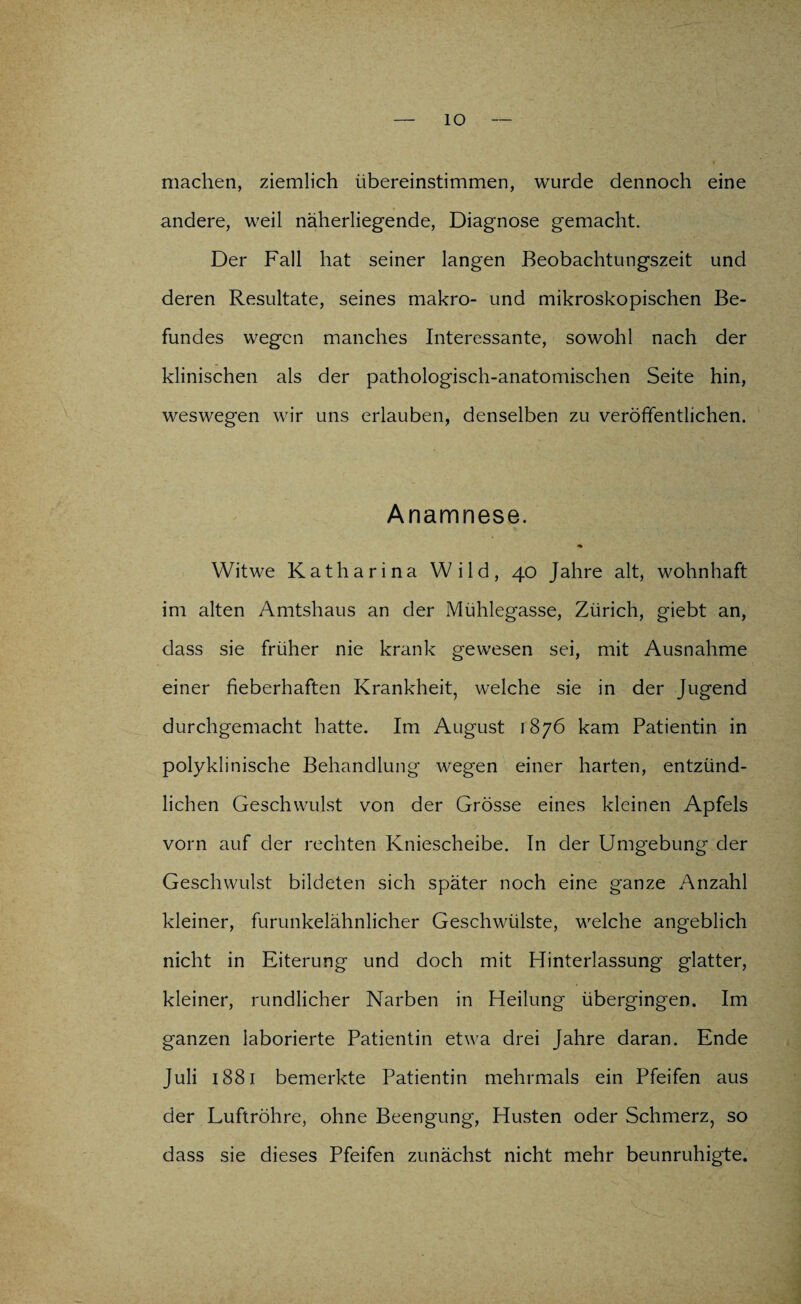 IO machen, ziemlich übereinstimmen, wurde dennoch eine andere, weil näherliegende, Diagnose gemacht. Der Fall hat seiner langen Beobachtungszeit und deren Resultate, seines makro- und mikroskopischen Be¬ fundes wegen manches Interessante, sowohl nach der klinischen als der pathologisch-anatomischen Seite hin, weswegen wir uns erlauben, denselben zu veröffentlichen. Anamnese. Witwe Katharina Wild, 40 Jahre alt, wohnhaft im alten Amtshaus an der Mühlegasse, Zürich, giebt an, dass sie früher nie krank gewesen sei, mit Ausnahme einer fieberhaften Krankheit, welche sie in der Jugend durchgemacht hatte. Im August 1876 kam Patientin in polyklinische Behandlung wegen einer harten, entzünd¬ lichen Geschwulst von der Grösse eines kleinen Apfels vorn auf der rechten Kniescheibe. In der Umgebung der Geschwulst bildeten sich später noch eine ganze Anzahl kleiner, furunkelähnlicher Geschwülste, welche angeblich nicht in Eiterung und doch mit Hinterlassung glatter, kleiner, rundlicher Narben in Heilung übergingen. Im ganzen laborierte Patientin etwa drei Jahre daran. Ende Juli 1881 bemerkte Patientin mehrmals ein Pfeifen aus der Luftröhre, ohne Beengung, Husten oder Schmerz, so dass sie dieses Pfeifen zunächst nicht mehr beunruhigte.