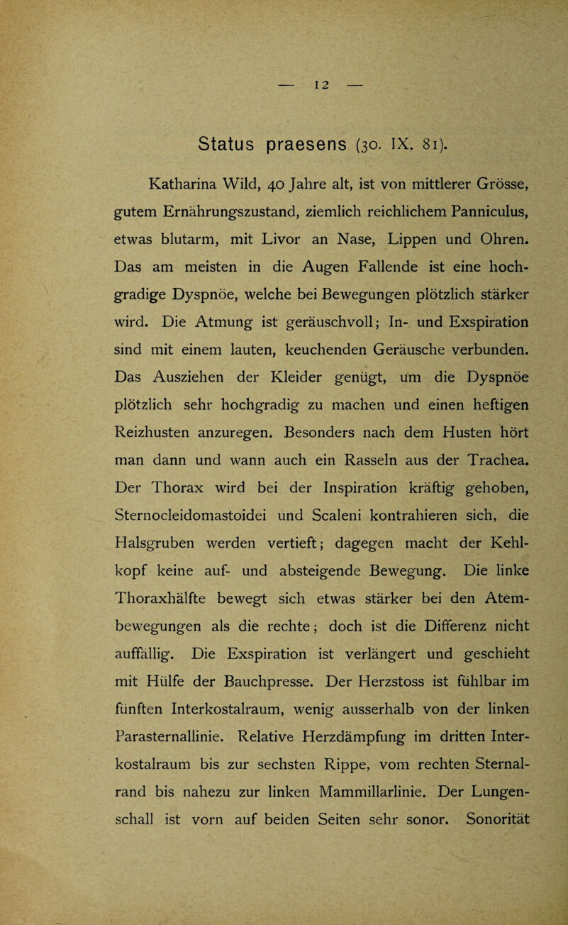 Status praesens (30. IX. 81). Katharina Wild, 40 Jahre alt, ist von mittlerer Grösse, gutem Ernährungszustand, ziemlich reichlichem Panniculus, etwas blutarm, mit Livor an Nase, Lippen und Ohren. Das am meisten in die Augen Fallende ist eine hoch¬ gradige Dyspnoe, welche bei Bewegungen plötzlich stärker wird. Die Atmung ist geräuschvoll; In- und Exspiration sind mit einem lauten, keuchenden Geräusche verbunden. Das Ausziehen der Kleider genügt, um die Dyspnoe plötzlich sehr hochgradig zu machen und einen heftigen Reizhusten anzuregen. Besonders nach dem Husten hört man dann und wann auch ein Rasseln aus der Trachea. Der Thorax wird bei der Inspiration kräftig gehoben, Sternocleidomastoidei und Scaleni kontrahieren sich, die Halsgruben werden vertieft; dagegen macht der Kehl¬ kopf keine auf- und absteigende Bewegung. Die linke Thoraxhälfte bewegt sich etwas stärker bei den Atem¬ bewegungen als die rechte; doch ist die Differenz nicht auffällig. Die Exspiration ist verlängert und geschieht mit Hülfe der Bauchpresse. Der Herzstoss ist fühlbar im fünften Interkostalraum, wenig ausserhalb von der linken Parasternallinie. Relative Herzdämpfung im dritten Inter¬ kostalraum bis zur sechsten Rippe, vom rechten Sternal- rand bis nahezu zur linken Mammillarlinie. Der Lungen¬ schall ist vorn auf beiden Seiten sehr sonor. Sonorität