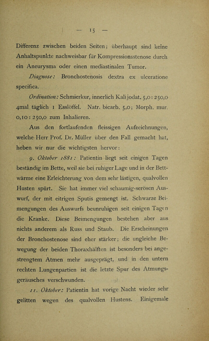 Differenz zwischen beiden Seiten; überhaupt sind keine Anhaltspunkte nachweisbar für Kompressionsstenose durch ein Aneurysma oder einen mediastinalen Tumor. Diagnose: Bronchostenosis dextra ex ulceratione specifica. Ordination: Schmierkur, innerlich Kalijodat. 5,0: 250,0 4mal täglich 1 Esslöffel. Natr. bicarb. 5,0; Morph, mur. 0,10:250,0 zum Inhalieren. Aus den fortlaufenden fleissigen Aufzeichnungen, welche Herr Prof. Dr. Müller über den Fall gemacht hat, heben wir nur die wichtigsten hervor: p. Oktober 1881: Patientin liegt seit einigen Tagen beständig im Bette, weil sie bei ruhiger Lage und in der Bett¬ wärme eine Erleichterung von dem sehr lästigen, qualvollen Husten spürt. Sie hat immer viel schaumig-serösen Aus¬ wurf, der mit eitrigen Sputis gemengt ist. Schwarze Bei¬ mengungen des Auswurfs beunruhigen seit einigen Tagen die Kranke. Diese Beimengungen bestehen aber aus nichts anderem als Russ und Staub. Die Erscheinungen der Bronchostenose sind eher stärker; die ungleiche Be¬ wegung der beiden Thoraxhälften ist besonders bei ange¬ strengtem Atmen mehr ausgeprägt, und in den untern rechten Lungenpartien ist die letzte Spur des Atmungs¬ geräusches verschwunden. 11. Oktober: Patientin hat vorige Nacht wieder sehr gelitten wegen des qualvollen Hustens. Einigemale
