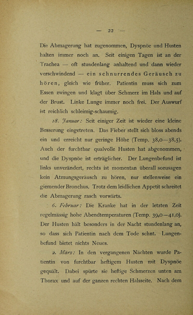 Die Abmagerung1 hat zugenommen, Dyspnoe und Husten halten immer noch an. Seit einigen Tagen ist an der Trachea — oft stundenlang anhaltend und dann wieder verschwindend — ein schnurrendes Geräusch zu hören, gleich wie früher. Patientin muss sich zum Essen zwingen und klagt über Schmerz im Hals und auf der Brust. Linke Lunge immer noch frei. Der Auswurf ist reichlich schleimig-schaumig. 18. Januar: Seit einiger Zeit ist wieder eine kleine Besserung eingetreten. Das Lieber stellt sich bloss abends ein und erreicht nur geringe Höhe (Temp. 38,0—38,5). Auch der furchtbar qualvolle Husten hat abgenommen, und die Dyspnoe ist erträglicher. Der Lungenbefund ist links unverändert, rechts ist momentan überall sozusagen kein Atmungsgeräusch zu hören, nur stellenweise ein giemender Bronchus. Trotz dem leidlichen Appetit schreitet die Abmagerung rasch vorwärts. 6. Februar: Die Kranke hat in der letzten Zeit regelmässig hohe Abendtemperaturen (Temp. 39,0—41,0). Der Husten hält besonders in der Nacht stundenlang an, so dass sich Patientin nach dem Tode sehnt. Lungen¬ befund bietet nichts Neues. 2. März: In den vergangenen Nächten wurde Pa- tientin von furchtbar heftigem Husten mit Dyspnoe gequält. Dabei spürte sie heftige Schmerzen unten am Thorax und auf der ganzen rechten Halsseite. Nach dem