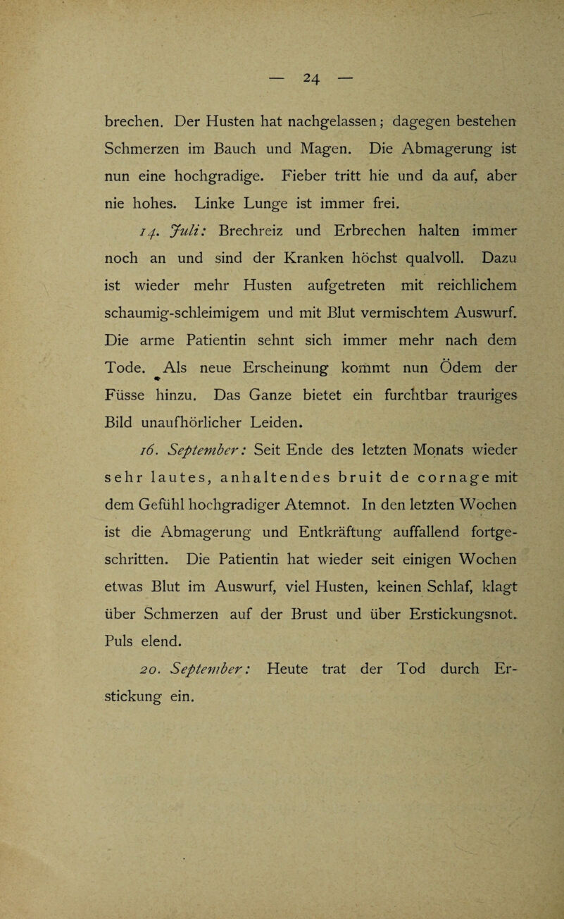 brechen. Der Husten hat nachgelassen; dagegen bestehen Schmerzen im Bauch und Magen. Die Abmagerung ist nun eine hochgradige. Fieber tritt hie und da auf, aber nie hohes. Linke Lunge ist immer frei. 74. Juli: Brechreiz und Erbrechen halten immer noch an und sind der Kranken höchst qualvoll. Dazu ist wieder mehr Husten aufgetreten mit reichlichem schaumig-schleimigem und mit Blut vermischtem Auswurf. Die arme Patientin sehnt sich immer mehr nach dem • • Tode. Als neue Erscheinung kommt nun Odem der ♦ Füsse hinzu. Das Ganze bietet ein furchtbar trauriges Bild unaufhörlicher Leiden. 16. September: Seit Ende des letzten Monats wieder sehr lautes, anhaltendes bruit de cornage mit dem Gefühl hochgradiger Atemnot. In den letzten Wochen ■ ist die Abmagerung und Entkräftung auffallend fortge¬ schritten. Die Patientin hat wieder seit einigen Wochen etwas Blut im Auswurf, viel Husten, keinen Schlaf, klagt über Schmerzen auf der Brust und über Erstickungsnot. Puls elend. 20. September: Heute trat der Tod durch Er¬ stickung ein.