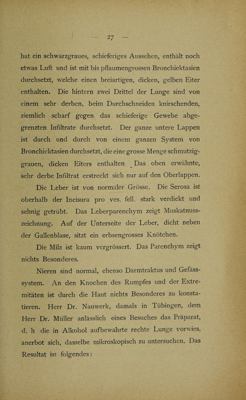 hat ein schwarzgraues, schieferiges Aussehen, enthält noch etwas Luft und ist mit bis pflaumengrossen Bronchiektasien durchsetzt, welche einen breiartigen, dicken, gelben Eiter enthalten. Die hintern zwei Drittel der Lunge sind von einem sehr derben, beim Durchschneiden knirschenden, ziemlich scharf gegen das schieferige Gewebe abge¬ grenzten Infiltrate durchsetzt. Der ganze untere Lappen ist durch und durch von einem ganzen System von Bronchiektasien durchsetzt, die eine grosse Menge schmutzig¬ grauen, dicken Eiters enthalten. ^ Das oben erwähnte, sehr derbe Infiltrat erstreckt sich nur auf den Oberlappen. Die Leber ist von normaler Grösse. Die Serosa ist oberhalb der Incisura pro ves. feil, stark verdickt und sehnig getrübt. Das Leberparenchym zeigt Muskatnuss¬ zeichnung. Auf der Unterseite der Leber, dicht neben der Gallenblase, sitzt ein erbsengrosses Knötchen. Die Milz ist kaum vergrössert. Das Parenchym zeigt nichts Besonderes. Nieren sind normal, ebenso Darmtraktus und Gefäss- system. An den Knochen des Rumpfes und der Extre¬ mitäten ist durch die Haut nichts Besonderes zu konsta¬ tieren. Herr Dr. Nauwerk, damals in Tübingen, dem Herr Dr. Müller anlässlich eines Besuches das Präparat, d. h die in Alkohol auf bewahrte rechte Lunge vorwies, anerbot sich, dasselbe mikroskopisch zu untersuchen. Das Resultat ist folgendes: