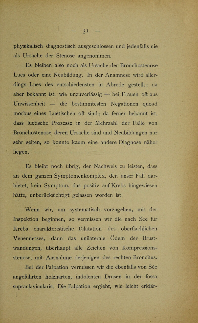 physikalisch diagnostisch ausgeschlossen und jedenfalls nie als Ursache der Stenose angenommen. Es bleiben also noch als Ursache der Bronchostenose Lues oder eine Neubildung. In der Anamnese wird aller¬ dings Lues des entschiedensten in Abrede gestellt; da aber bekannt ist, wie unzuverlässig — bei Frauen oft aus Unwissenheit — die bestimmtesten Negationen quoad morbus eines Luetischen oft sind; da ferner bekannt ist, dass luetische Prozesse in der Mehrzahl der Fälle von Bronchostenose deren Ursache sind und Neubildungen nur sehr selten, so konnte kaum eine andere Diagnose näher liegen. Es bleibt noch übrig, den Nachweis zu leisten, dass an dem ganzen Symptomenkomplex, den unser Fall dar¬ bietet, kein Symptom, das positiv auf Krebs hingewiesen hätte, unberücksichtigt gelassen worden ist. Wenn wir, um systematisch vorzugehen, mit der Inspektion beginnen, so vermissen wir die nach See für Krebs charakteristische Dilatation des oberflächlichen Venennetzes, dann das unilaterale Ödem der Brust¬ wandungen, überhaupt alle Zeichen von Kompressions¬ stenose, mit Ausnahme derjenigen des rechten Bronchus. Bei der Palpation vermissen wir die ebenfalls von See angeführten holzharten, indolenten Drüsen in der fossa supraclavicularis. Die Palpation ergiebt, wie leicht erklär-