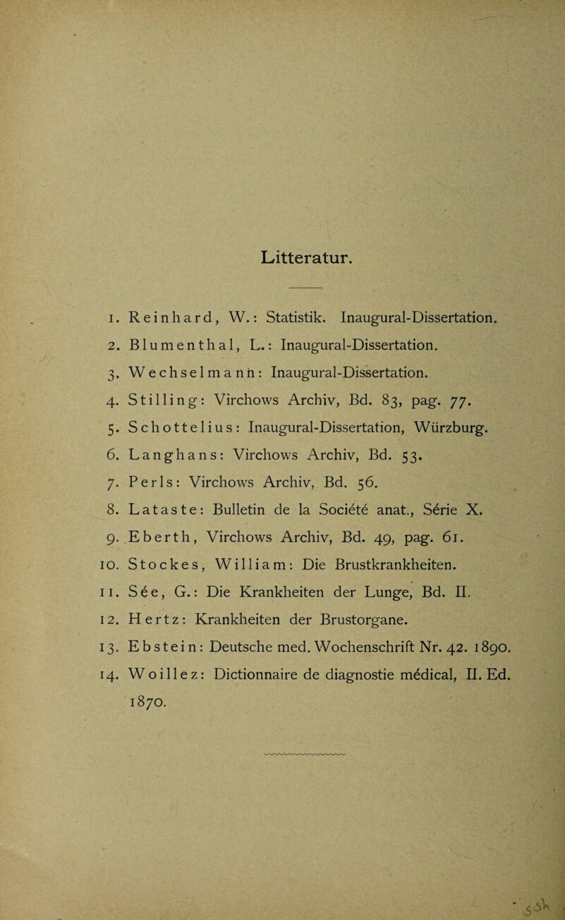 Litteratur. 1. Reinhard, W.: Statistik. Inaugural-Dissertation. 2. Blumenthal, L.: Inaugural-Dissertation. 3. Wechselmann: Inaugural-Dissertation. 4. Stilling: Virchows Archiv, Bd. 83, pag. 77. 5. Schottelius: Inaugural-Dissertation, Würzburg. 6. Langhans: Virchows Archiv, Bd. 53. 7. Perls: Virchows Archiv, Bd. 56. 8. Lataste: Bulletin de la Societe anat., Serie X. 9. Eberth, Virchows Archiv, Bd. 49, pag. 61. 10. Stockes, William: Die Brustkrankheiten. 11. See, G.: Die Krankheiten der Lunge, Bd. II. 12. Hertz: Krankheiten der Brustorgane. 13. Ebstein: Deutsche med. Wochenschrift Nr. 42. 1890. 14. Woillez: Dictionnaire de diagnostie medical, II. Ed.