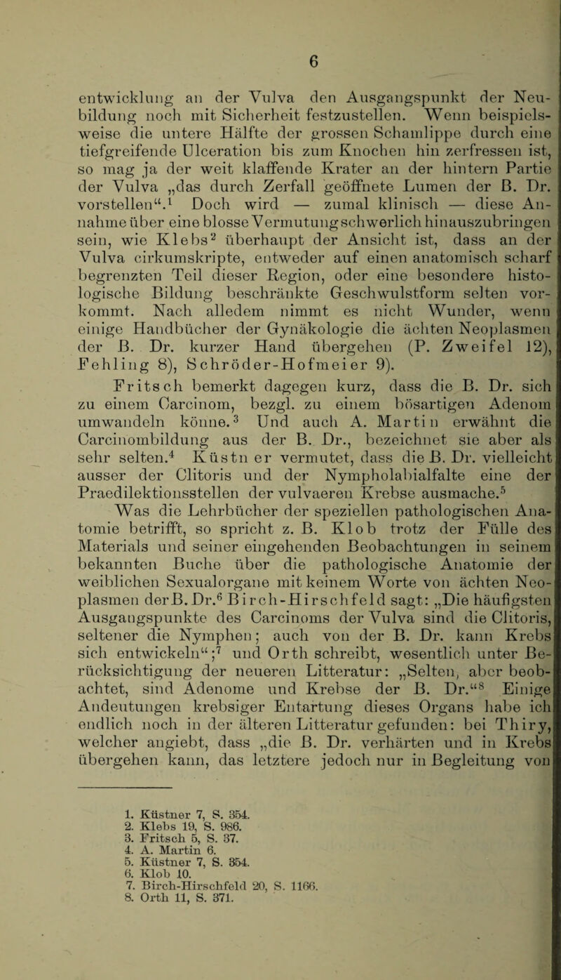 entwicklung an der Vulva den Ausgangspunkt der Neu¬ bildung noch mit Sicherheit festzustellen. Wenn beispiels¬ weise die untere Hälfte der grossen Schamlippe durch eine tiefgreifende Ulceration bis zum Knochen hin zerfressen ist, so mag ja der weit klaffende Krater an der hintern Partie der Vulva „das durch Zerfall geöffnete Lumen der ß. Dr. vorstellen“.1 Doch wird — zumal klinisch — diese An¬ nahme über eine blosse Vermutung schwerlich hinauszubringen sein, wie Klebs2 überhaupt der Ansicht ist, dass an der Vulva cirkumskripte, entweder auf einen anatomisch scharf begrenzten Teil dieser Region, oder eine besondere histo¬ logische Bildung beschränkte Geschwulstform selten vor¬ kommt. Nach alledem nimmt es nicht Wunder, wenn einige Handbücher der Gynäkologie die ächten Neoplasmen der ß. Dr. kurzer Hand übergehen (P. Zweifel 12), Fehling 8), 8chröder-Hofmeier 9). Fritsch bemerkt dagegen kurz, dass die B. Dr. sich zu einem Oarcinom, bezgl. zu einem bösartigen Adenom umwandeln könne.3 Und auch A. Martin erwähnt die Carcinombildung aus der B. Dr., bezeichnet sie aber als sehr selten.4 Küstn er vermutet, dass die B. Dr. vielleicht ausser der Clitoris und der Nympholabialfalte eine der Praedilektionsstellen der vulvaeren Krebse ausmache.5 Was die Lehrbücher der speziellen pathologischen Ana¬ tomie betrifft, so spricht z. B. Kl ob trotz der Fülle des Materials und seiner eingehenden Beobachtungen in seinem bekannten Buche über die pathologische Anatomie der weiblichen Sexualorgane mit keinem Worte von ächten Neo¬ plasmen derB.Dr.6 B i rch-Hirschfeld sagt: „Die häufigsten Ausgangspunkte des Carcinoms der Vulva sind die Clitoris, seltener die Nymphen; auch von der B. Dr. kann Krebs sich entwickeln“;7 und Orth schreibt, wesentlich unter Be¬ rücksichtigung der neueren Litteratur: „Selten, aber beob¬ achtet, sind Adenome und Krebse der B. Dr.“8 Einige Andeutungen krebsiger Entartung dieses Organs habe ich endlich noch in der älteren Litteratur gefunden: bei Thiry, welcher angiebt, dass „die ß. Dr. verhärten und in Krebs übergehen kann, das letztere jedoch nur in Begleitung von 1. Küstner 7, S. 854. 2. Klebs 19, S. 986. 8. Fritsch 5, S. 37. 4. A. Martin 6. 5. Küstner 7, S. 354. 6. Klob 10. 7. Birch-Hirschfeld 20, S. 1166. 8. Orth 11, S. 371.