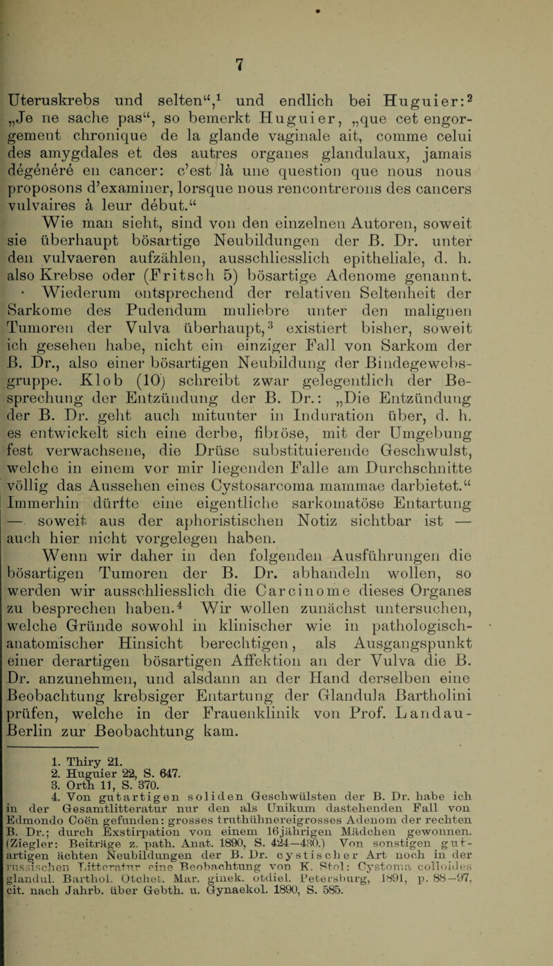 Uteruskrebs und selten“,1 und endlich bei Huguier:2 „Je ne Sache pasu, so bemerkt Huguier, „que cet engor- gement chronique de la glande vaginale ait, comme celui des amygdales et des autres Organes glandulaux, jamais degenere en cancer: c’est la une question que nous nous proposons d’examiner, lorsque nous rencontrerons des cancers vulvaires ä leur debut.“ Wie man sieht, sind von den einzelnen Autoren, soweit sie überhaupt bösartige Neubildungen der JB. Dr. unter den vulvaeren aufzählen, ausschliesslich epitheliale, d. h. also Krebse oder (Fritsch 5) bösartige Adenome genannt. • Wiederum entsprechend der relativen Seltenheit der Sarkome des Pudendum muliebre unter den malignen Tumoren der Vulva überhaupt,3 existiert bisher, soweit ich gesehen habe, nicht ein einziger Fall von Sarkom der B. Dr., also einer bösartigen Neubildung der Bindegewebs- gruppe. Klob (10) schreibt zwar gelegentlich der Be¬ sprechung der Entzündung der B. Dr.: „Die Entzündung der B. Dr. geht auch mitunter in Induration über, d. h. es entwickelt sich eine derbe, fibröse, mit der Umgebung fest verwachsene, die Drüse substituierende Geschwulst, welche in einem vor mir liegenden Falle am Durchschnitte völlig das Aussehen eines Cystosarcoma mammae darbietet.“ Immerhin dürfte eine eigentliche sarkomatöse Entartung — soweit aus der aphoristischen Notiz sichtbar ist — auch hier nicht Vorgelegen haben. Wenn wir daher in den folgenden Ausführungen die bösartigen Tumoren der B. Dr. abhandeln wollen, so werden wir ausschliesslich die Carcinome dieses Organes zu besprechen haben.4 Wir wollen zunächst untersuchen, welche Gründe sowohl in klinischer wie in pathologisch¬ anatomischer Hinsicht berechtigen, als Ausgangspunkt einer derartigen bösartigen Affektion an der Vulva die B. Dr. anzunehmen, und alsdann an der Hand derselben eine Beobachtung krebsiger Entartung der Glandula Bartholini prüfen, welche in der Frauenklinik von Prof. Landau- Berlin zur Beobachtung kam. 1. Tliiry 21. 2. Huguier 22, S. 647. 3. Orth 11, S. 370. 4. Von gutartigen soliden Geschwülsten der B. Dr. habe ich in der Gesamtlitteratur nur den als Unikum dastehenden Fall von Edmondo Coen gefunden: grosses truthühnereigrosses Adenom der rechten B. Dr.; durch Exstirpation von einem 16jährigen Mädchen gewonnen. (Ziegler: Beiträge z. path. Anat. 1890, S. 424—430.) Von sonstigen gut¬ artigen ächten Neubildungen der B. Dr. cystisclier Art noch in der russischen Ditteratnr eine Beobachtung von K. Ptol: Oystoma oollohles glandul. Barthol. Otchet. Mar. ginek. otdiel. Petersburg, 1891, p. 88—97. cit. nach Jahrb. über Gebth. u. Gynaekol. 1890, S. 585.