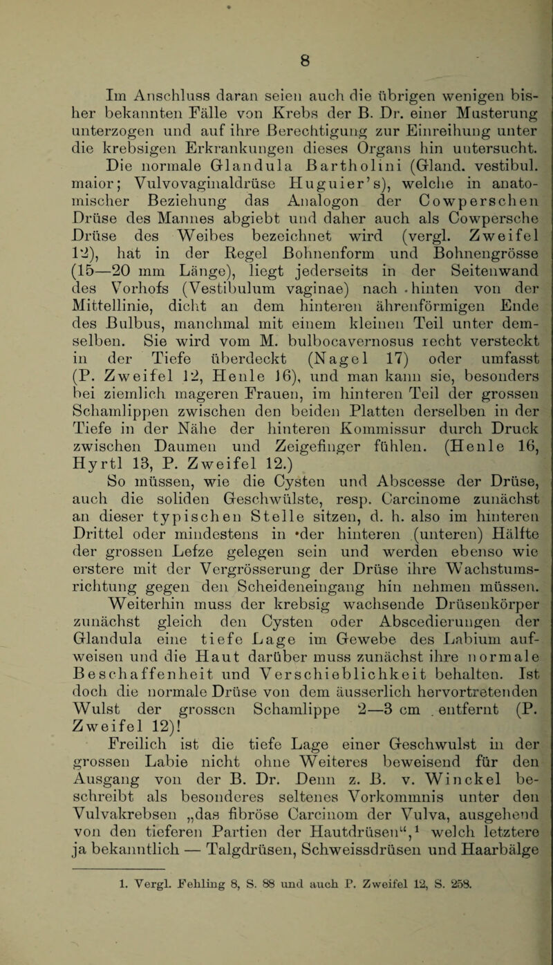Im Anschluss daran seien auch die übrigen wenigen bis¬ her bekannten Fälle von Krebs der B. Dr. einer Musterung unterzogen und auf ihre Berechtigung zur Einreihung unter die krebsigen Erkrankungen dieses Organs hin untersucht. Die normale Glandula Bartholini (Gland. vestibul. maior; Vulvovaginaldrüse Huguier’s), welche in anato¬ mischer Beziehung das Analogon der Cowperschen Drüse des Mannes abgiebt und daher auch als Cowpersche Drüse des Weibes bezeichnet wird (vergl. Zweifel 12), hat in der Regel ßohnenform und Bohnengrösse (15—20 mm Länge), liegt jederseits in der Seitenwand des Vorhofs (Vestibulum vaginae) nach.hinten von der Mittellinie, dicht an dem hinteren ährenförmigen Ende des Bulbus, manchmal mit einem kleinen Teil unter dem¬ selben. Sie wird vom M. bulbocavernosus recht versteckt in der Tiefe überdeckt (Nagel 17) oder umfasst (P. Zweifel 12, Heule J6), und man kann sie, besonders bei ziemlich mageren Frauen, im hinteren Teil der grossen Schamlippen zwischen den beiden Platten derselben in der Tiefe in der Nähe der hinteren Kommissur durch Druck zwischen Daumen und Zeigefinger fühlen. (Heule 16, Hyrtl 18, P. Zweifel 12.) So müssen, wie die Cysten und Abscesse der Drüse, auch die soliden Geschwülste, resp. Carcinome zunächst an dieser typischen Stelle sitzen, d. h. also im hinteren Drittel oder mindestens in *der hinteren (unteren) Hälfte der grossen Lefze gelegen sein und werden ebenso wie erstere mit der Vergrösserung der Drüse ihre Wachstums¬ richtung gegen den Scheideneingang hin nehmen müssen. Weiterhin muss der krebsig wachsende Drüsenkörper zunächst gleich den Cysten oder Abscedierungen der Glandula eine tiefe Lage im Gewebe des Labium auf¬ weisen und die Haut darüber muss zunächst ihre normale Beschaffenheit und Verschieblichkeit behalten. Ist doch die normale Drüse von dem äusserlich hervortretenden Wulst der grossen Schamlippe 2—3 cm . entfernt (P. Zweifel 12)! Freilich ist die tiefe Lage einer Geschwulst in der grossen Labie nicht ohne Weiteres beweisend für den Ausgang von der B. Dr. Denn z. B. v. Win ekel be¬ schreibt als besonderes seltenes Vorkommnis unter den Vulvakrebsen „das fibröse Carcinom der Vulva, ausgehend von den tieferen Partien der Hautdrüsen“,1 welch letztere ja bekanntlich — Talgdrüsen, Schweissdrüsen und Haarbälge 1. Vergl. Fehling 8, S. 88 und auch P. Zweifel 12, S. 258.