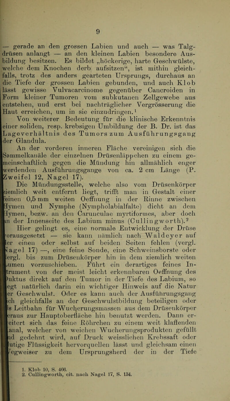 — gerade an den grossen Labien und auch — was Talg¬ drüsen anlangt — an den kleinen Labien besondere Aus¬ bildung besitzen. Es bildet „höckerige, harte Geschwülste, welche dem Knochen derb aufsitzen“, ist mithin gleich¬ falls, trotz des anders gearteten Ursprungs, durchaus an die Tiefe der grossen Labien gebunden, und auch Kl ob ässt gewisse Vulvacarcinome gegenüber Cancroiden in Form kleiner Tumoren vom subkutanen Zellgewebe aus entstehen, und erst bei nachträglicher Vergrösserung die Haut erreichen, um in sie einzudringen.1 Von weiterer Bedeutung für die klinische Erkenntnis einer soliden, resp. krebsigen Umbildung der B. Dr. ist das Lageverliä 1 tnis des Tumors zum Ausführungsgang der Glandula. An der vorderen inneren Fläche vereinigen sich die Sammelkanäle der einzelnen Drüsenläppchen zu einem ge¬ meinschaftlich gegen die Mündung hin allmählich enger werdenden Ausführungsgange von ca. 2 cm Länge (P. Zweifel 12, Nagel 17). Die Mündungsstelle, welche also vom Drüsenkörper iemlich weit entfernt liegt, trifft man in Gestalt einer einen 0,5 mm weiten Oeffnung in der Rinne zwischen ymen und Nymphe (Nympholabialfalte) dicht an dem ymen, bezw. an den Carunculae myrtiformes, aber doch n der Innenseite des Labium minus (Cullingworth).2 Hier gelingt es, eine normale Entwicklung der Drüse orausgesetzt — sie kann nämlich nach Waldeyer auf er einen oder selbst auf beiden Seiten fehlen (vergl. agel 17) eine feine Sonde, eine Schweinsborste oder ergl. bis zum Drüsenkörper hin in dem ziemlich weiten innen vorzuschieben. Führt ein derartiges feines In- rument von der meist leicht erkennbaren Oeffnung des uktus direkt auf den Tumor in der Tiefe des Labium, so egt natürlich darin ein wichtiger Hinweis auf die Natur er Geschwulst. Oder es kann auch der Ausführungsgang ch gleichfalls an der Geschwulstbildung beteiligen oder s Leitbahn für Wuclierungsmassen aus dem Drüsenkörper iraus zur Hauptoberfläche hin benutzt werden. Dann er¬ eifert sich das feine Röhrchen zu einem weit klaffenden anal, welcher von weichen Wucherungsprodukten gefüllt ld gedehnt wird, auf Druck weisslichen Krebssaft oder utige Flüssigkeit hervorquellen lässt und gleichsam einen egweiser zu dem Ursprungsherd der in der Tiefe 1. Klob 10, S. 466. 2. Cullingworth, cit. nach Nagel 17, S. 134.