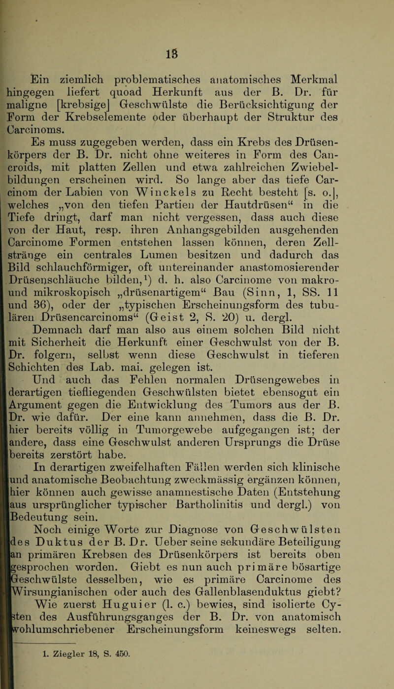 Ein ziemlich problematisches anatomisches Merkmal hingegen liefert quoad Herkunft aus der ß. Dr. für maligne [krebsigej Geschwülste die Berücksichtigung der Form der Krebselemente oder überhaupt der Struktur des Carcinoms. Es muss zugegeben werden, dass ein Krebs des Drüsen¬ körpers der B. Dr. nicht ohne weiteres in Form des Can- croids, mit platten Zellen und etwa zahlreichen Zwiebel¬ bildungen erscheinen wird. So lange aber das tiefe Car- cinom der Labien von Winckels zu Recht besteht [s. o.J, welches „von den tiefen Partien der Hautdrüsen“ in die Tiefe dringt, darf man nicht vergessen, dass auch diese von der Haut, resp. ihren Anhangsgebilden ausgehenden Carcinome Formen entstehen lassen können, deren Zell¬ stränge ein centrales Lumen besitzen und dadurch das Bild schlauchförmiger, oft untereinander anastomosierender Drüseiischläuche bilden,1) d. h. also Carcinome von makro- und mikroskopisch „drüsenartigem“ Bau (Sinn, 1, SS. 11 und 36), oder der „typischen Erscheinungsform des tubu¬ lären Drüsencarcinoms“ (Geist 2, S. 20) u. dergl. Demnach darf man also aus einem solchen Bild nicht mit Sicherheit die Herkunft einer Geschwulst von der B. Dr. folgern, selbst wenn diese Geschwulst in tieferen Schichten des Lab. mai. gelegen ist. Und auch das Fehlen normalen Drüsengewebes in [derartigen tiefliegenden Geschwülsten bietet ebensogut ein Argument gegen die Entwicklung des Tumors aus der B. Dr. wie dafür. Der eine kann annehmen, dass die B. Dr. hier bereits völlig in Tumorgewebe aufgegangen ist; der [andere, dass eine Geschwulst anderen Ursprungs die Drüse [bereits zerstört habe. In derartigen zweifelhaften Fällen werden sich klinische ■und anatomische Beobachtung zweckmässig ergänzen können, Ihier können auch gewisse anamnestische Daten (Entstehung laus ursprünglicher typischer Bartholinitis und dergl.) von ■Bedeutung sein. Noch einige Worte zur Diagnose von Geschwülsten Ides Duktus der B. Dr. Ueber seine sekundäre Beteiligung ■an primären Krebsen des Drüsenkörpers ist bereits oben Igesprochen worden. Giebt es nun auch primäre bösartige iGreschwülste desselben, wie es primäre Carcinome des ■Wirsungianischen oder auch des Gallenblasenduktus giebt? Wie zuerst Huguier (1. c.) bewies, sind isolierte Cy- isten des Ausführungsganges der B. Dr. von anatomisch ■vohlumschriebener Erscheinungsform keineswegs selten. 1. Ziegler 18, S. 450.
