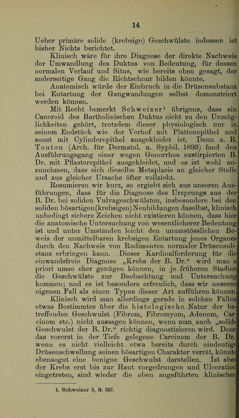Ueber primäre solide (krebsige) Geschwülste indessen ist bisher Nichts berichtet. Klinisch wäre für ihre Diagnose der direkte Nachweis der Umwandlung des Duktus von Bedeutung, für dessen normalen Verlauf und Situs, wie bereits oben gesagt, der anderseitige Gang die Richtschnur bilden könnte. Anatomisch würde der Einbruch in die Drüsensubstanz bei Entartung der Gangwandungen selbst demonstriert werden können. Mit Recht bemerkt Schweizer1 übrigens, dass ein Cancroid des Bartholinischen Duktus nicht zu den Unmög¬ lichkeiten gehört, trotzdem dieser physiologisch nur in seinem Endstück wie der Vorhof mit Plattenepithel und sonst mit Cylinderepithel ausgekleidet ist. Denn z. B. Touton (Arch. für Dermatol, u. Syphil. 1893) fand den Ausführungsgang einer wegen Gonorrhoe exstirpierten B. Dr. mit Pflasterepithel ausgekleidet, und es ist wohl an¬ zunehmen, dass sich dieselbe Metaplasie an gleicher Stelle und aus gleicher Ursache öfter vollzieht. Resümieren wir kurz, so ergiebt sich aus unseren Aus¬ führungen, dass für die Diagnose des Ursprungs aus der! B. Dr. bei soliden Vulvageschwülsten, insbesondere bei den soliden bösartigen(krebsigen)Neubildungen daselbst, klinisch unbedingt sichere Zeichen nicht existieren können, dass hier die anatomische Untersuchung von wesentlicherer Bedeutung ist und unter Umständen leicht den unumstösslichen Be¬ weis der unmittelbaren krebsigen Entartung jenes Organes durch den Nachweis von Rudimenten normaler Drüsensub¬ stanz erbringen kann. Dieser Kardinalforderung für die einwandsfreie Diagnose „Krebs der B. Dr.“ wird man a priori umso eher genügen können, in je früheren Stadien die Geschwülste zur Beobachtung und Untersuchung kommen; und es ist besonders erfreulich, dass wir unseren eigenen Fall als einen Typus dieser Art aufführen können. Klinisch wird man allerdings gerade in solchen Fällen etwas Bestimmtes über die histologische. Natur der be¬ treffenden Geschwulst (Fibrom, Fibromyom, Adenom, Car- cinom etc.) nicht aussagen können, wenn man, auch „solide Geschwulst der B. Dr.“ richtig diagnostizieren wird. Denr das vorerst in der Tiefe gelegene Carcinom der B. Dr. wenn es nicht vielleicht etwa bereits durch eindeutige Drüsenschwellung seinen bösartigen Charakter verrät, könnte ebensogut eine benigne Geschwulst darstellen. Ist abei der Krebs erst bis zur Haut vorgedrungen und Ulceratior eingetreten, sind wieder die oben angeführten klinischer 1. Schweizer 3, S. 327.