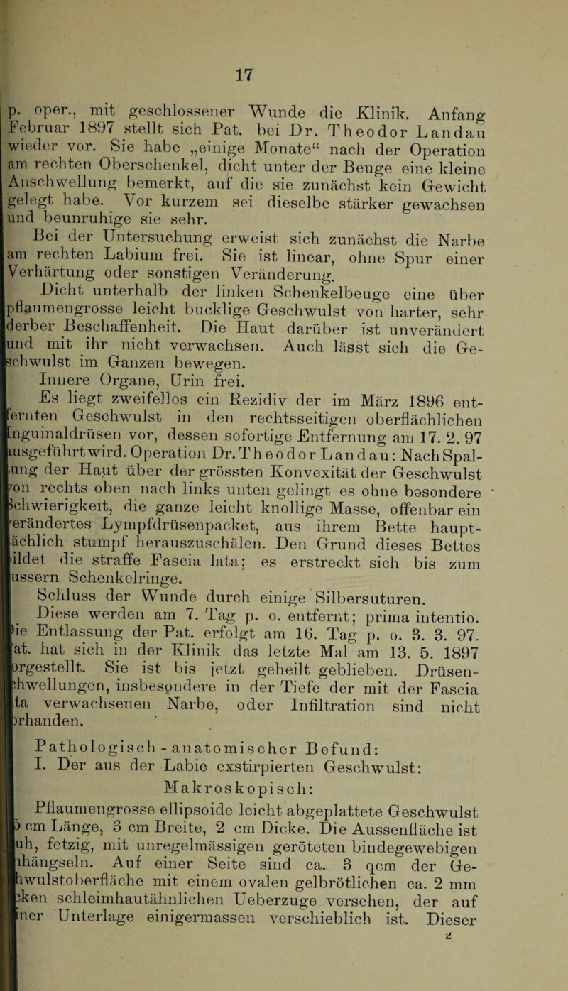 p. oper., mit geschlossener Wunde die Klinik. Anfang Februar 1897 stellt sich Pat. hei Dr. Theodor Landau wieder vor. Sie habe „einige Monate“ nach der Operation am rechten Oberschenkel, dicht unter der Beuge eine kleine Anschwellung bemerkt, auf die sie zunächst kein Gewicht gelegt habe. Vor kurzem sei dieselbe stärker gewachsen und beunruhige sie sehr. Bei der Untersuchung erweist sich zunächst die Narbe am rechten Labium frei. Sie ist linear, ohne Spur einer Verhärtung oder sonstigen Veränderung. Dicht unterhalb der linken Schenkelbeuge eine über pflaumengrosse leicht bucklige Geschwulst von harter, sehr derber Beschaffenheit. Die Haut darüber ist unverändert und mit ihr nicht verwachsen. Auch lässt sich die Ge¬ schwulst im Ganzen bewegen. Innere Organe, Urin frei. £s liegt zweifellos ein Rezidiv der im März 1896 ent- eriiten Geschwulst in den rechtsseitigen oberflächlichen ’nguinaldrüsen vor, dessen sofortige Entfernung am 17. 2. 97 msgeführtwird. Operation Dr.Th eödor Lau d au: Nach Spal- Iung der Haut über der grössten Konvexität der Geschwulst on rechts oben nach links unten gelingt es ohne besondere ' Schwierigkeit, die ganze leicht knollige Masse, offenbar ein erändertes Lympfdrüsenpacket, aus ihrem Bette haupt- ächlich stumpf herauszuschälen. Den Grund dieses Bettes ildet die straffe Fascia lata; es erstreckt sich bis zum ussern Schenkelringe. O Schluss der Wunde durch einige Silbersuturen. Diese werden am 7. Tag p. o. entfernt; prima intentio. >ie Entlassung der Pat. erfolgt am 16. Tag p. o. 3. 3. 97. ’at. hat sich in der Klinik das letzte Mal am 13. 5. 1897 prgestellt. Sie ist bis jetzt geheilt geblieben. Drüsen- bhwellungen, insbesondere in der Tiefe der mit der Fascia ita verwachsenen Narbe, oder Infiltration sind nicht prhanden. Pathologisch- anatomischer Befund: I. Der aus der Labie exstirpierten Geschwulst: Makroskopisch: I Pflaumengrosse ellipsoide leicht abgeplattete Geschwulst p cm Länge, 3 cm Breite, 2 cm Dicke. Die Aussenfläche ist luh, fetzig, mit unregelmässigen geröteten bindegewebigen bhängseln. Auf einer Seite sind ca. 3 qcm der Ge- Ihwulstoberfläche mit einem ovalen gelbrötlichen ca. 2 mm bken schleimhautähnlichen Ueberzuge versehen, der auf Iner Unterlage einigermassen verschieblich ist. Dieser