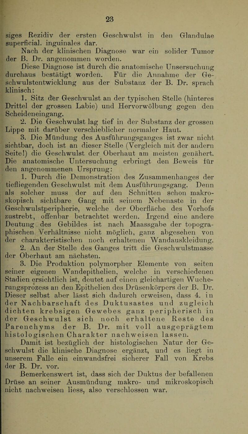 siges Rezidiv der ersten Geschwulst in den Glandulae superficial, inguinales dar. Nach der klinischen Diagnose war ein solider Tumor der ß. Dr. angenommen worden. Diese Diagnose ist durch die anatomische Unsersuchung durchaus bestätigt worden. Für die Annahme der Ge- schwulstentwicklung aus der Substanz der B. Dr. sprach klinisch: 1. Sitz der Geschwulst an der typischen Stelle (hinteres Drittel der grossen Labie) und Hervorwölbung gegen den Scheideneingang. 2. Die Geschwulst lag tief in der Substanz der grossen Lippe mit darüber verschieblicher normaler Haut. 3. Die Mündung des Ausführungsganges ist zwar nicht sichtbar, doch ist an dieser Stelle (Vergleich mit der andern Seite!) die Geschwulst der Oberhaut am meisten genähert. Die anatomische Untersuchung erbringt den Beweis für den angenommenen Ursprung: 1. Durch die Demonstration des Zusammenhanges der tiefliegenden Geschwulst mit dem Ausführungsgang. Denn als solcher muss der auf den Schnitten schon makro¬ skopisch sichtbare Gang mit seinem Nebenaste in der Geschwulstperipherie, welche der Oberfläche des Vorhofs zustrebt, offenbar betrachtet werden. Irgend eine andere Deutung des Gebildes ist nach Maassgabe der topogra¬ phischen Verhältnisse nicht möglich, ganz abgesehen von der charakteristischen noch erhaltenen Wandauskleidung. 2. An der Stelle des Ganges tritt die Geschwulstmasse der Oberhaut am nächsten. 3. Die Produktion polymorpher Elemente von seiten seiner eigenen Wandepithelien, welche in verschiedenen Stadien ersichtlich ist, deutet auf einen gleichartigen Wuche¬ rungsprozess an den Epithelien des Drüsenkörpers der B. Dr. Dieser selbst aber lässt sich dadurch erweisen, dass 4. in der Nachbarschaft des Duktusastes und zugleich dichten krebsigen Gewebes ganz peripherisch in der Geschwulst sich noch erhaltene Reste des Parenchyms der B. Dr. mit voll ausgeprägtem histologischen Charakter nachw'eisen lassen. Damit ist bezüglich der histologischen Natur der Ge¬ schwulst die klinische Diagnose ergänzt, und es liegt in unserem Falle ein einwandsfrei sicherer Fall von Krebs der B. Dr. vor. Bemerkenswert ist, dass sich der Duktus der befallenen Drüse an seiner Ausmündung makro- und mikroskopisch nicht nachweisen liess, also verschlossen war.