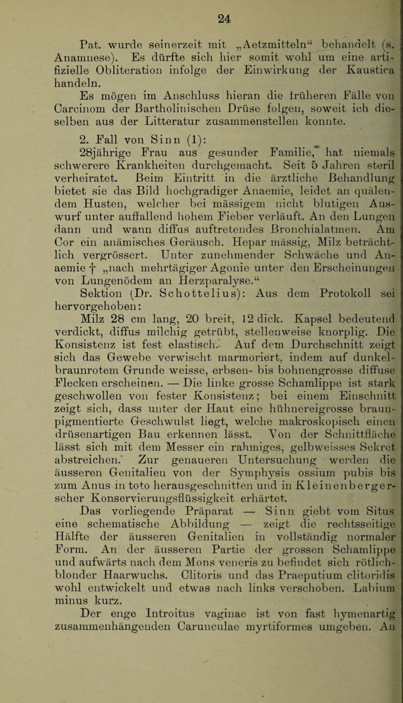 Pat. wurde seinerzeit mit „Aetzmitteln“ behandelt (s. Anamnese). Es dürfte sich hier somit wohl um eine arti¬ fizielle Obliteration infolge der Einwirkung der Kaustica handeln. Es mögen im Anschluss hieran die früheren Fälle von Carcinom der Bartholinisehen Drüse folgen, soweit ich die¬ selben aus der Litteratur zusammenstellen konnte. 2. Fall von Sinn (1): 28jährige Frau aus gesunder Familie, hat, niemals schwerere Krankheiten durchgemacht. Seit 5 Jahren steril verheiratet. Beim Eintritt in die ärztliche Behandlung bietet sie das Bild hochgradiger Anaemie, leidet an quälen¬ dem Husten, welcher bei mässigem nicht blutigen Aus¬ wurf unter auffallend hohem Fieber verläuft. An den Lungen dann und wann diffus auftretendes Bronchialatmen. Am Cor ein anämisches Geräusch. Hepar mässig, Milz beträcht¬ lich vergrössert. Unter zunehmender Schwäche und An¬ aemie j* „nach mehrtägiger Agonie unter den Erscheinungen von Lungenödem an Herzparalyse.“ Sektion (Dr. Schottelius): Aus dem Protokoll sei hervorgehoben: Milz 28 cm lang, 20 breit, 12 dick. Kapsel bedeutend verdickt, diffus milchig getrübt, stellenweise knorplig. Die Konsistenz ist fest elastisch. Auf dem Durchschnitt zeigt sich das Gewebe verwischt marmoriert, indem auf dunkel¬ braunrotem Grunde weisse, erbsen- bis bohnengrosse diffuse Flecken erscheinen. — Die linke grosse Schamlippe ist stark geschwollen von fester Konsistenz; bei einem Einschnitt zeigt sich, dass unter der Haut eine hühnereigrosse braun¬ pigmentierte Geschwulst liegt, welche makroskopisch einen drüsenartigen Bau erkennen lässt. Von der Schnittfläche lässt sich mit dem Messer ein rahmiges, gelbweisses Sekret abstreichen.' Zur genaueren Untersuchung werden die äusseren Genitalien von der Symphysis ossium pubis bis zum Anus in toto herausgeschnitten und in Kleinenberger¬ scher Konservierungsflüssigkeit erhärtet. Das vorliegende Präparat — Sinn giebt vom Situs eine schematische Abbildung — zeigt die rechtsseitige Hälfte der äusseren Genitalien in vollständig normaler Form. An der äusseren Partie der grossen Schamlippe und aufwärts nach dem Mons veneris zu befindet sich rötlich¬ blonder Haarwuchs. Clitoris und das Praeputium clitoridis wohl entwickelt und etwas nach links verschoben. Labium minus kurz. Der enge Introitus vaginae ist von fast hymenartig zusammenhängenden Carunculae myrtiformes umgeben. An