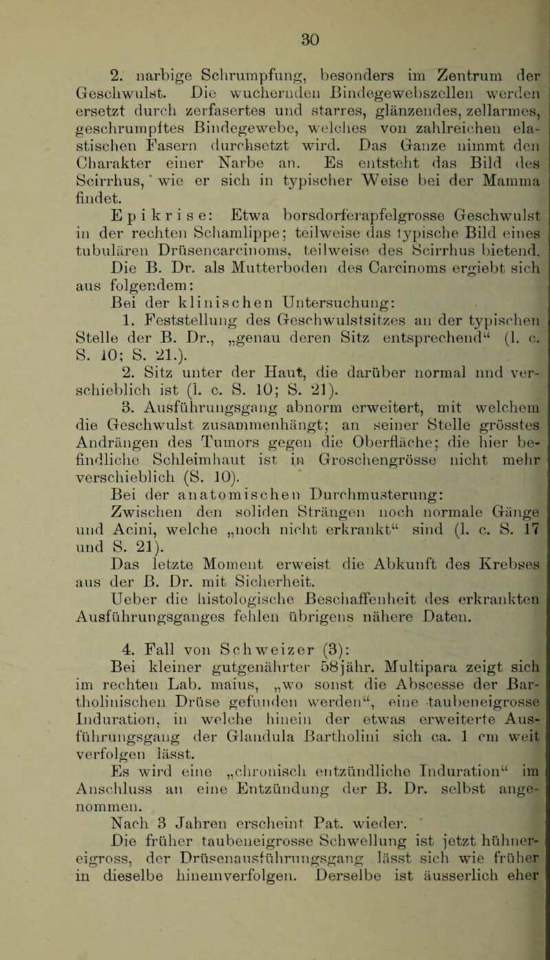 2. narbige Schrumpfung, besonders im Zentrum der Geschwulst. Die wuchernden Bindegewebszcllen werden 1 ersetzt durch zerfasertes und starres, glänzendes, zellarmes, j geschrumpftes Bindegewebe, welches von zahlreichen ela- I stischen Fasern durchsetzt wird. Das Ganze nimmt den Charakter einer Narbe an. Es entsteht das Bild des Scirrhus,' wie er sich in typischer Weise bei der Mamma findet. E p i k r i s e: Etwa borsdorferapfelgrosse Geschwulst in der rechten Schamlippe; teilweise das typische Bild eines tubulären Drüsencareinoms, teilweise des Scirrhus bietend. Die B. Dr. als Mutterboden des Carcinoms ergiebt sich aus folgendem: Bei der klinischen Untersuchung: 1. Feststellung des Geschwulstsitzes an der typischen Stelle der B. Dr., „genau deren Sitz entsprechend“ (1. c. S. 10; S. 21.). 2. Sitz unter der Haut, die darüber normal und ver¬ schieblich ist (1. c. S. 10; S. 21). 3. Ausführungsgang abnorm erweitert, mit welchem die Geschwulst zusammenhängt; an seiner Stelle grösstes Andrängen des Tumors gegen die Oberfläche; die hier be- ; findliche Schleimhaut ist in Groschengrösse nicht mehr verschieblich (S. 10). Bei der anatomischen Durchmusterung: Zwischen den soliden Strängen noch normale Gänge und Acini, welche „noch nicht erkrankt“ sind (1. c. S. 17 und S. 21). Das letzte Moment erweist die Abkunft des Krebses aus der ß. Dr. mit Sicherheit. Ueber die histologische Beschaffenheit des erkrankten Ausführungsganges fehlen übrigens nähere Daten. 4. Fall von Schweizer (3): Bei kleiner gutgenährter 58jähr. Multipara zeigt sich im rechten Lab. maius, „wo sonst die Abseesse der Bar- tholinischen Drüse gefunden werden“, eine -taubeneigrosse Induration, in welche hinein der etwas erweiterte Aus- j führungsgang der Glandula ßartholini sich ca. 1 cm weit verfolgen lässt. Es wird eine „chronisch entzündliche Induration“ im Anschluss an eine Entzündung der B. Dr. selbst ange¬ nommen. Nach 3 Jahren erscheint Pat. wieder. Die früher taubeneigrosse Schwellung ist jetzt hühner¬ eigross, der Drüsenausführungsgang lässt sich wie früher in dieselbe hineinverfolgen. Derselbe ist äusserlich eher