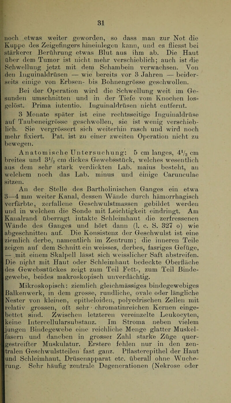 noch etwas weiter geworden, so dass man zur Not die Kuppe des Zeigefingers hineinlegen kann, und es fliesst bei stärkerer Berührung etwas Blut aus ihm ab. Die Haut über dem Tumor ist nicht mehr verschieblich; auch ist die Schwellung jetzt mit dem Schambein verwachsen. Von den Inguinaldrüsen — wie bereits vor 3 Jahren — beider¬ seits einige von Erbsen- bis Bohnengrösse geschwollen. Bei der Operation wird die Schwellung weit im Ge¬ sunden Umschnitten und in der Tiefe vom Knochen los¬ gelöst. Prima intentio. Inguinaldrüsen nicht entfernt. 3 Monate später ist eine rechtsseitige Inguinaldrüse auf Taubeneigrösse geschwollen, sie ist wenig verschieb¬ lich. Sie vergrössert sich weiterhin rasch und wird noch mehr fixiert. Pat. ist zu einer zweiten Operation nicht zu bewegen. Anatomische Untersuchung: 5 cm langes, 4l/2 cm breites und 372 cm dickes Gewebsstück, welches wesentlich aus dem sehr stark verdickten Lab. maius besteht, an welchem noch das Lab. minus und einige Carunculae sitzen. An der Stelle des Bartholinischen Ganges ein etwa 3—4 mm weiter Kanal, dessen Wände durch hämorrhagisch verfärbte, zerfallene Geschwulstmassen gebildet werden und in weichen die Sonde mit Leichtigkeit eindringt. Am Kanalrand überragt intakte Schleimhaut die zerfressenen Wände des Ganges und hört dann (1. c. S. 327 o) wie abgeschnitten auf. Die Konsistenz der Geschwulst ist eine ziemlich derbe, namentlich im Zentrum: die inneren Teile zeigen auf dem Schnitt ein weisses, derbes, fasriges Gefüge, — mit einem Skalpell lässt sich weisslicher Saft abstreifen. Die nipht mit Haut oder Schleimhaut bedeckte Oberfläche des Gewebsstückes zeigt zum Teil Fett-, zum Teil Binde¬ gewebe, beides makroskopisch unverdächtig. Mikroskopisch: ziemlich gleiohmässiges bindegewebiges Balkenwerk, in dem grosse, rundliche, ovale oder längliche Nester von kleinen, epitheloiden, polyedrischen Zellen mit relativ grossen, oft sehr • chromatinreichen Kernen einge¬ bettet sind. Zwischen letzteren vereinzelte Leukocyten, keine Intercellularsubstanz. Im Stroma neben vielem jungen Bindegewebe eine reichliche Menge glatter Muskel¬ fasern und daneben in grosser Zahl starke Züge quer¬ gestreifter Muskulatur. Erstere fehlen nur in den zen¬ tralen Geschwulstteilen fast ganz. Pflasterepithel der Haut und Schleimhaut, Drüsenapparat etc. überall ohne Wuche¬ rung. Sehr häufig zentrale Degenerationen (Nekrose oder