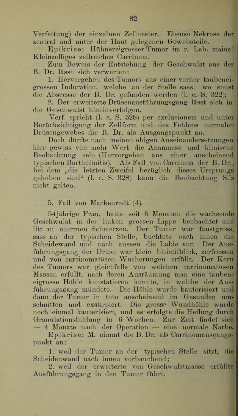 Verfettung) der einzelnen Zellnester. Ebenso Nekrose der zentral und unter der Haut gelegenen Gewebsteile. Epikrise: Hühnere1'grosser Tumor im r. Lab. maius! Kleinzelliges zellreiches Careinom. Zum Beweis der Entstehung der Geschwulst aus der B. Dr. lässt sich verwerten: 1. Hervorgehen des Tumors aus einer vorher taubenei¬ grossen Induration, welche an der Stelle sass, wo sonst die Abscesse der B. Dr. gefunden werden (1. c. S. 322); 2. Der erweiterte Drüsenausführungsgang lässt sicli in die Geschwulst hineinverfolgen. Verf. spricht (1. c. S. 328) per exclusionem und unter Berücksichtigung der Zellform und des Fehlens normalen Drüsengewebes die B. Dr. als Ausgangspunkt an. Doch dürfte nach meinen obigen Auseinandersetzungen hier gewiss von mehr Wert die Anamnese und klinische Beobachtung sein (Hervorgehen aus einer anscheinend typischen Bartholinitis). Als Fall von Carcinom der B. Dr., bei dem „die letzten Zweifel bezüglich dieses Ursprungs gehoben sind“ (1. c. S. 328) kann die Beobachtung S.’s nicht gelten. 5. Fall voii Mackenrodt (4). 54jährige Frau, hatte seit 3 Monaten die wachsende Geschwulst in der linken grossen Lippe beobachtet und litt an enormen Schmerzen. Der Tumor war faustgross, sass an der typischen Stelle, buchtete nach innen die Scheidewand und nach aussen die Labie vor. Der Aus¬ führungsgang der Drüse war klein bleistiftdick, zerfressen und von carcinomatösen Wucherungen erfüllt. Der Kern des Tumors war gleichfalls von weichen carcinomatösen Massen erfüllt, nach deren Ausräumung man eine tauben¬ eigrosse Höhle konstatieren konnte, in welche der Aus¬ führungsgang mündete. Die Höhle wurde kauterisiert und dann der Tumor in toto anscheinend im Gesunden Um¬ schnitten und exstirpiert. Die grosse Wundhöhle wurde noch einmal kauterisiert, und es- erfolgte die Heilung durch Granulationsbildung in G Wochen. Zur Zeit findet sich — 4 Monate nach der Operation — eine normale Narbe. Epikrise: M. nimmt die B. Dr. als Careinomausgangs¬ punkt an: 1. weil der Tumor an der typischen Stelle sitzt, die Scheidenwand nach innen vorbauchend; 2. weil der erweiterte von Geschwulstmasse erfüllte Ausführungsgang in den Tumor führt.
