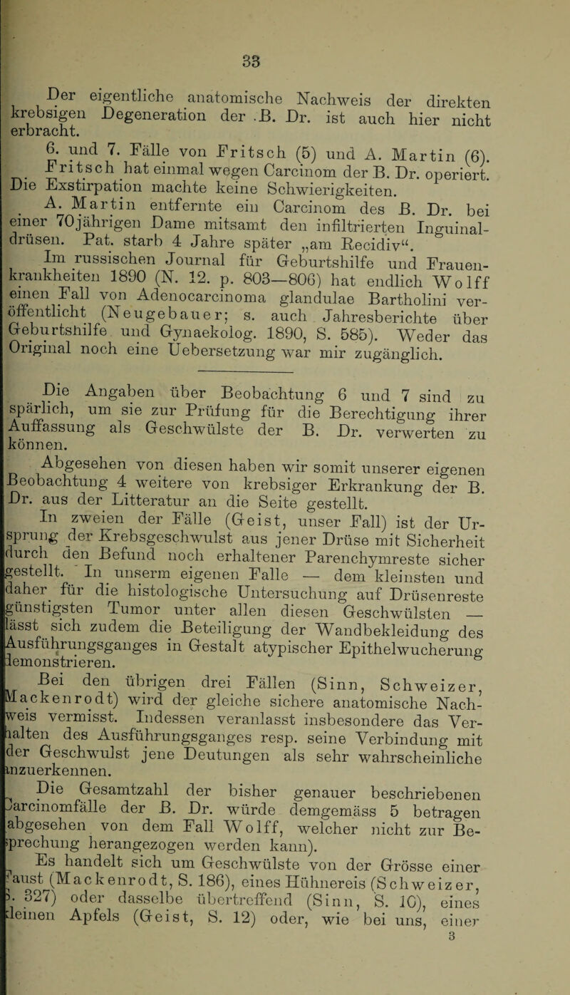 Der eigentliche anatomische Nachweis der direkten krebsigen Degeneration der .JB. Dr. ist auch hier nicht erbracht. 6. und 7. Fälle von Fritsch (5) und A. Martin (6). Fritsch hat einmal wegen Carcinom der B. Dr. operiert. Die Exstirpation machte keine Schwierigkeiten. A. Martin entfernte ein Carcinom des B. Dr. bei einer 70jährigen Dame mitsamt den infiltrierten Inguinal¬ drüsen. Pat. starb 4 Jahre später „am RecidivN Im russischen Journal für Geburtshilfe und Frauen¬ krankheiten 1890 (N. 12. p. 803—806) hat endlich Wolff .e“ien1.-Fa11 von Adenocarcinoma glandulae Bartholini ver¬ öffentlicht (Neugebauer; s. auch Jahresberichte über Geburtshilfe und Gynaekolog. 1890, S. 585). Weder das Original noch eine Uebersetzung war mir zugänglich. Die Angaben über Beobachtung 6 und 7 sind zu spärlich, um sie zur Prüfung für die Berechtigung ihrer Auffassung als Geschwülste der B. Dr. verwerten zu können. Abgesehen von diesen haben wir somit unserer eigenen Beobachtung 4 weitere von krebsiger Erkrankung der B. Dr. aus der Litteratur an die Seite gestellt. In zweien der Fälle (Geist, unser Fall) ist der Ur¬ sprung der Krebsgeschwulst aus jener Drüse mit Sicherheit durch den Befund noch erhaltener Parenchymreste sicher gestellt. In . unserm eigenen Falle — dem kleinsten und daher, für die histologische Untersuchung auf Drüsenreste günstigsten Tumor unter allen diesen Geschwülsten _ lässt sich zudem die Beteiligung der Wandbekleidung des Ausführungsganges in Gestalt atypischer Epithelwucherung Bei den übrigen drei Fällen (Sinn, Schweizer, Mackenrodt) wird der gleiche sichere anatomische Nach¬ weis vermisst. Indessen veranlasst insbesondere das Ver¬ halten des Ausführungsganges resp. seine Verbindung mit der Geschwulst jene Deutungen als sehr wahrscheinliche inzuerkennen. ^ Die Gesamtzahl der bisher genauer beschriebenen ^arcinomfälle der B. Dr. würde demgemäss 5 betragen abgesehen von dem Fall Wolff, welcher nicht zur Be¬ sprechung herangezogen werden kann). handelt sich um Geschwülste von der Grösse einer |austjAIackenrodt, S. 186), eines Hühnereis (Schweizer, 5. 327) oder dasselbe übertreffend (Sinn, S. 10), eines deinen Apfels (Geist, S. 12) oder, wie bei uns, einer 8