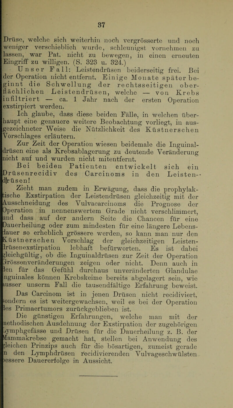 Drüse, welche sich weiterhin noch vergrösserte und noch weniger verschieblich wurde, schleunigst vornehmen zu lassen, war Pat. nicht zu bewegen, in einen erneuten Eingriff zu willigen. (S. 323 u. 324.) Unser Fall: Leistendrüsen beiderseitig frei. Bei der Operation nicht entfernt. Einige Monate später be¬ ginnt. die Schwellung der rechtsseitigen ober¬ flächlichen Leistendrüsen, welche — von Krebs infiltriert — ca. 1 Jahr nach der ersten Operation exstirpiert werden. Ich glaube, dass diese beiden Fälle, in welchen über¬ haupt eine genauere weitere Beobachtung vorliegt, in aus¬ gezeichneter Weise die Nützlichkeit des Küstn er sehen Vorschlages erläutern. Zur Zeit der Operation wiesen beidemale die Inguinal¬ drüsen eine als Krebsablagerung zu deutende Veränderung nicht auf und wurden nicht mitentfernt. Bei beiden Patienten entwickelt sich ein Drüsenrecidiv des Carcinoms in den Leisten-* djrüsen! Zieht man zudem in Erwägung, dass die prophylak¬ tische Exstirpation der Leistendrüsen gleichzeitig mit der Ausschneidung des Vulvacarcinoms die Prognose der Operation in nennenswertem Grade nicht verschlimmert, und dass auf der andern Seite die Chancen für eine dauerheilung oder zum mindesten für eine längere Lebens¬ lauer so erheblich grössere werden, so kann man nur den Eüstner sehen Vorschlag der gleichzeitigen Leisten¬ drüsen exstirpation lebhaft befürworten. Es ist dabei gleichgültig, ob die Inguinaldrüsen zur Zeit der Operation irössenveränderungen zeigen oder nicht. Denn auch in len für das Gefühl durchaus unveränderten Glandulae nguinales können Krebskeime bereits abgelagert sein, wie lusser unserrn Fall die tausendfältige Erfahrung beweist. Das Carcinom ist in jenen Drüsen nicht recidiviert, sondern es ist weitergewachsen, weil es bei der Operation les Primaertumors zurückgeblieben ist. Die günstigen Erfahrungen, welche man mit der nethodischen Ausdehnung der Exstirpation der zugehörigen ^ymphgefässe und Drüsen für die Dauerheilung z. B. der Mammakrebse gemacht hat, stellen bei Anwendung des gleichen Prinzips auch für die bösartigen, zumeist gerade n den Lymphdrüsen recidivierenden Vulvageschwülsten )essere Dauererfolge in Aussicht.