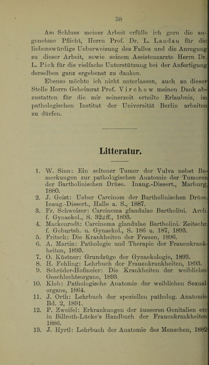 Am Schluss meiner Arbeit erfülle ich gern die an¬ genehme Pflicht, Herrn Prof. Dr. L. Landau für die liebenswürdige Ueberweisung des Palles und die Anregung zu dieser Arbeit, sowie seinem Assistenzärzte Herrn Dr. L. Pick für die vielfache Unterstützung bei der Anfertigung derselben ganz ergebenst zu danken. Ebenso möchte ich nicht unterlassen, auch an dieser Stelle Herrn Geheimrat Prof. V i r c h o w meinen Dank ab¬ zustatten für die mir seinerzeit erteilte Erlaubnis, im pathologischen Institut der Universität Berlin arbeiten zu dürfen. Litteratur. 1. W. Sinn: Ein seltener Tumor der Vulva nebst Be¬ merkungen zur pathologischen Anatomie der Tumoren der Bartholinischen Drüse. Inaug.-Dissert., Marburg. 1880. 2. J. Geist: Ueber Carcinom der Bartholinischen Drüse. Inaug.-Dissert., Halle a. S., 1887. 3. Pr. Schweizer: Carcinoma glandulae Bartholini. Arch. f. Gynaekol., S. 322ff., 1893. 4. Mackenrodt: Carcinoma glandulae Bartholini. Zeitsohr. f. Geburtsh. u. Gynaekol., S. 186 u. 187, 1893. 5. Fritsch: Die Krankheiten der Frauen, 1896. 6. A. Martin: Pathologie und Therapie der Frauenkrank¬ heiten, 1893. 7. 0. Küstner: Grundzüge der Gynaekologie, 1893. 8. H. Fehling: Lehrbuch der Frauenkrankheiten, 1893. 9. Schröder-Hofmeier: Die Krankheiten der weiblicher Geschlechtsorgane, 1893. 10. Klob: Pathologische Anatomie der weiblichen Sexual¬ organe, 1864. 11. J. Orth: Lehrbuch der speziellen patholog. Anatomie Bd. 2, 1891. 12. P. Zweifel: Erkrankungen der äusseren Genitalien etc in Billroth-Lücke’s Handbuch der Frauenkrankheiten 1886. 13. J. Hyrtl: Lehrbuch der Anatomie des Menschen, 1882