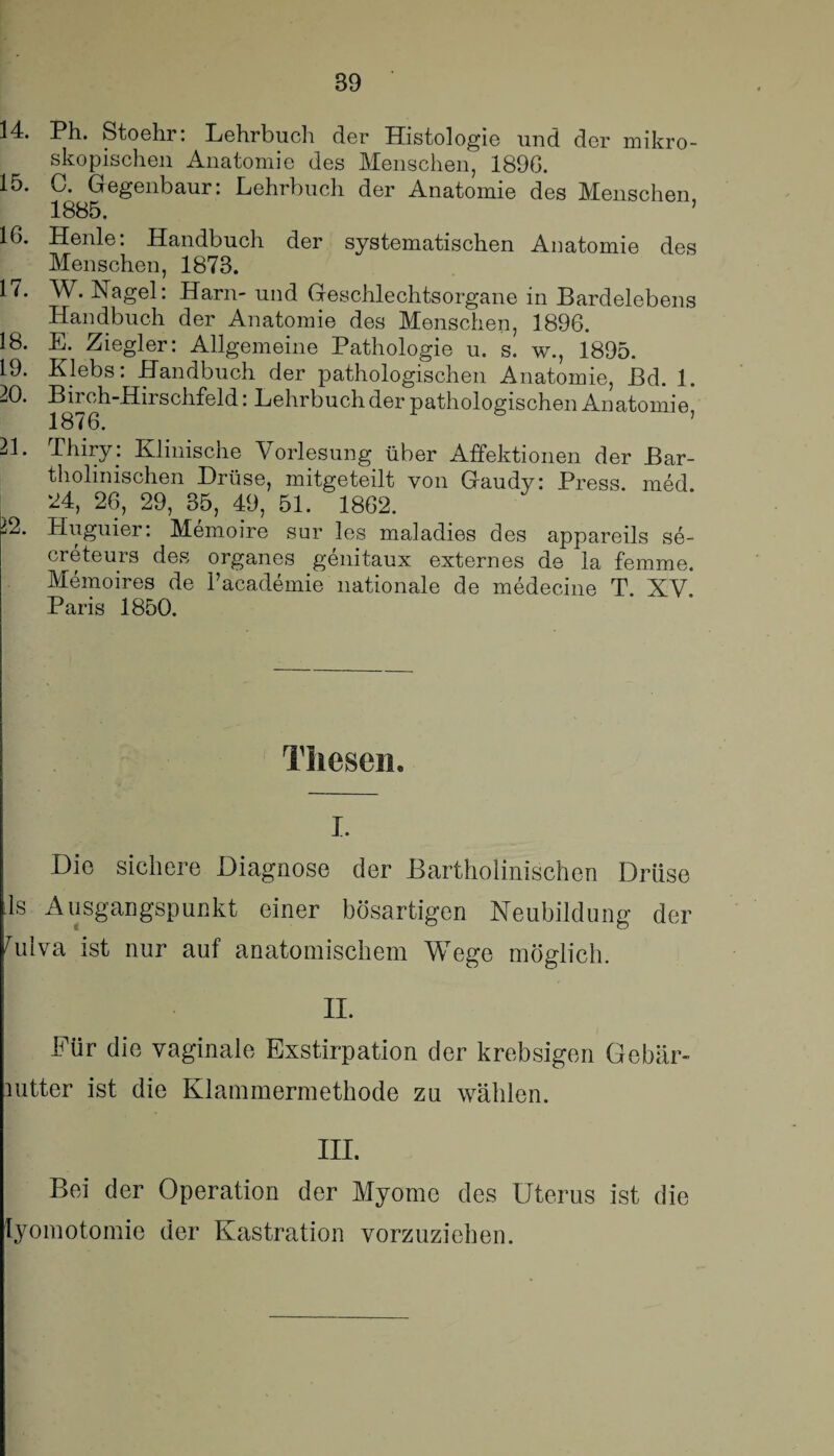 14. Ph. Stoehr: Lehrbuch der Histologie und der mikro¬ skopischen Anatomie des Menschen, 189G. 15. C. Gegenbaur: Lehrbuch der Anatomie des Menschen, 1885. IG. Henle: Handbuch der systematischen Anatomie des Menschen, 1873. 1 i. W. Nagel: Harn- und Geschlechtsorgane in Bardelebens Handbuch der Anatomie des Menschen, 1896. 18. E. Ziegler: Allgemeine Pathologie u. s. w., 1895. 19. Klebs: Handbuch der pathologischen Anatomie, Bd. 1. 20. Birch-Hirschfeld: Lehrbuch der pathologischen Anatomie 1876. 21. Thiry: Klinische Vorlesung über Affektionen der Bar- tholinischen Drüse, mitgeteilt von Gaudy: Press, med 24, 26, 29, 35, 49, 51. 1862. 22. Huguier: Memoire sur les maladies des appareils se- creteurs des Organes genitaux externes de la femme. Memoires de l’academie nationale de medecine T. XV. Paris 1850. Thesen. i. Die sichere Diagnose der Bartholinischen Drüse 1s Ausgangspunkt einer bösartigen Neubildung der Ailva ist nur auf anatomischem Wege möglich. II. Für die vaginale Exstirpation der krebsigen Gebär- mtter ist die Klammermethode zu wählen. III. Bei der Operation der Myome des Uterus ist die lyomotomie der Kastration vorzuziehen.
