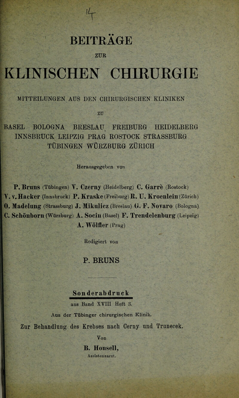 BEITRAGE ZUR KLINISCHEN CHIRURGIE MITTEILUNGEN AUS DEN CHIRURGISCHEN KLINIKEN zu BASEL BOLOGNA BRESLAU FREIBURG HEIDELBERG INNSBRUCK LEIPZIG PRAG ROSTOCK STRASSBURG TÜBINGEN WÜRZ BURG ZÜRICH Herausgegeben von P. Bruns (Tübingen) Y. Czerny (Heidelberg) c. Barre (Rostock) r. V. Hacker (Innsbruck) P. Kraske (Freiburg) R. U. Kroenlein (Zürich) ). Madelung (Strassburg) J. MikuÜCZ (Breslau) G. F. NOYai’O (Bologna) 5. Schönborn (Würzburg) A. Socin (Basel) F. Trendelenburg (Leipzig) A. Wölfler (Prag) Redigiert von Zur Behandlung des Krebses nach Cerny und Trunecek. Von B. Honseil/ Aus der Tübinger chirurgischen Klinik. aus Band XVIII Heft 3. Sonderabdruck P. BRUNS Assistenzarzt.