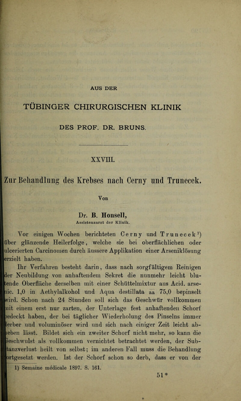 AUS DER TÜBINGER CHIRURGISCHEN KLINIK DES PROF. DR. BRUNS. _/ XXVIII. Zur Behandlung des Krebses nach Cerny und Trunecek. Yon Dr. B. Honsell, Assistenzarzt der Klinik. Vor einigen Wochen berichteten Cerny und Trunecek1) über glänzende Heilerfolge, welche sie bei oberflächlichen oder ulcerierten Carcinomen durch äussere Applikation einer Arseniklösung erzielt haben. Ihr Verfahren besteht darin, dass nach sorgfältigem Reinigen der Neubildung von anhaftendem Sekret die nunmehr leicht blu- ende Oberfläche derselben mit einer Schüttelmixtur aus Acid. arse- ic. 1,0 in Aethvlalkohol und Aqua destillata äa 75,0 bepinselt ird. Schon nach 24 Stunden soll sich das Geschwür vollkommen it einem erst nur zarten, der Unterlage fest anhaftenden Schorf edeckt haben, der bei täglicher Wiederholung des Pinseins immer erber und voluminöser wird und sich nach einiger Zeit leicht ab¬ eben lässt. Bildet sich ein zweiter Schorf nicht mehr, so kann die escliwulst als vollkommen vernichtet betrachtet werden, der Sub¬ tanzverlust heilt von selbst; im anderen Fall muss die Behandlung rtgesetzt werden. Ist der Schorf schon so derb, dass er von der 1) Semaine medicale 1897. S. 161. 51 *