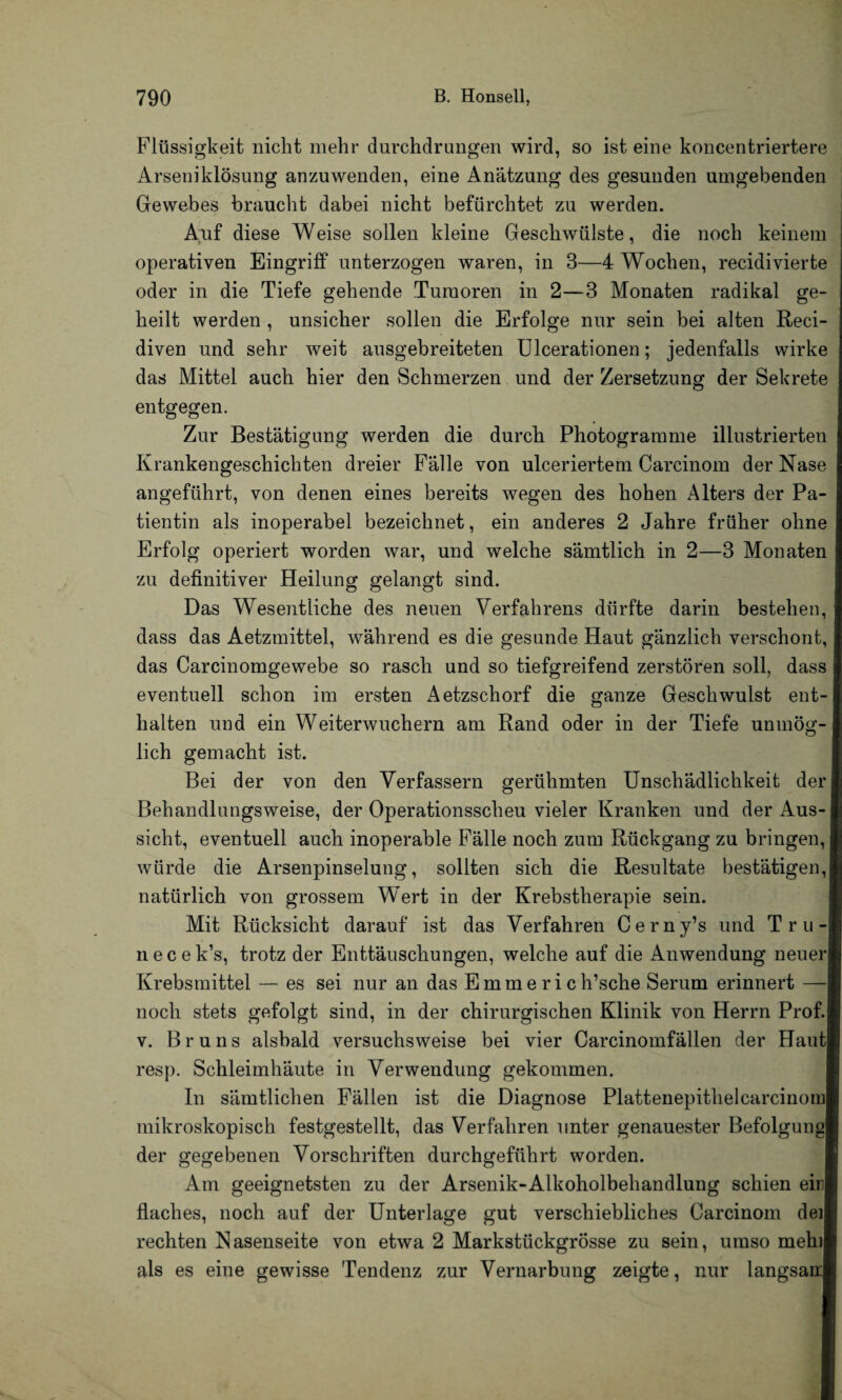 Flüssigkeit nicht mehr durchdrungen wird, so ist eine koncentriertere Arseniklösung anzuwenden, eine Anätzung des gesunden umgebenden Gewebes braucht dabei nicht befürchtet zu werden. Auf diese Weise sollen kleine Geschwülste, die noch keinem operativen Eingriff unterzogen waren, in 3—4 Wochen, recidivierte oder in die Tiefe gehende Tumoren in 2—3 Monaten radikal ge¬ heilt werden , unsicher sollen die Erfolge nur sein bei alten Reci- diven und sehr weit ausgebreiteten Ulcerationen; jedenfalls wirke das Mittel auch hier den Schmerzen und der Zersetzung der Sekrete entgegen. Zur Bestätigung werden die durch Photogramme illustrierten Krankengeschichten dreier Fälle von ulceriertem Carcinom der Nase angeführt, von denen eines bereits wegen des hohen Alters der Pa¬ tientin als inoperabel bezeichnet, ein anderes 2 Jahre früher ohne Erfolg operiert worden war, und welche sämtlich in 2—3 Monaten zu definitiver Heilung gelangt sind. Das Wesentliche des neuen Verfahrens dürfte darin bestehen, dass das Aetzmittel, während es die gesunde Haut gänzlich verschont, das Carcinomgewebe so rasch und so tiefgreifend zerstören soll, dass eventuell schon im ersten Aetzschorf die ganze Geschwulst ent¬ halten und ein Weiterwuchern am Rand oder in der Tiefe unmög¬ lich gemacht ist. Bei der von den Verfassern gerühmten Unschädlichkeit der Behandlungsweise, der Operationsscheu vieler Kranken und der Aus¬ sicht, eventuell auch inoperable Fälle noch zum Rückgang zu bringen, würde die Arsenpinselung, sollten sich die Resultate bestätigen, natürlich von grossem Wert in der Krebstherapie sein. Mit Rücksicht darauf ist das Verfahren Cerny’s und Tru- necek’s, trotz der Enttäuschungen, welche auf die Anwendung neuer Krebsmittel — es sei nur an das E m m e r i c h’sche Serum erinnert — noch stets gefolgt sind, in der chirurgischen Klinik von Herrn Prof, v. Bruns alsbald versuchsweise bei vier Carcinomfällen der Haut resp. Schleimhäute in Verwendung gekommen. In sämtlichen Fällen ist die Diagnose Plattenepithelcarcinom mikroskopisch festgestellt, das Verfahren unter genauester Befolgungl der gegebenen Vorschriften durchgeführt worden. Am geeignetsten zu der Arsenik-Alkoholbehandlung schien einl flaches, noch auf der Unterlage gut verschiebliches Carcinom deil rechten Nasenseite von etwa 2 Markstückgrösse zu sein, umso mehil als es eine gewisse Tendenz zur Vernarbung zeigte, nur langsaul