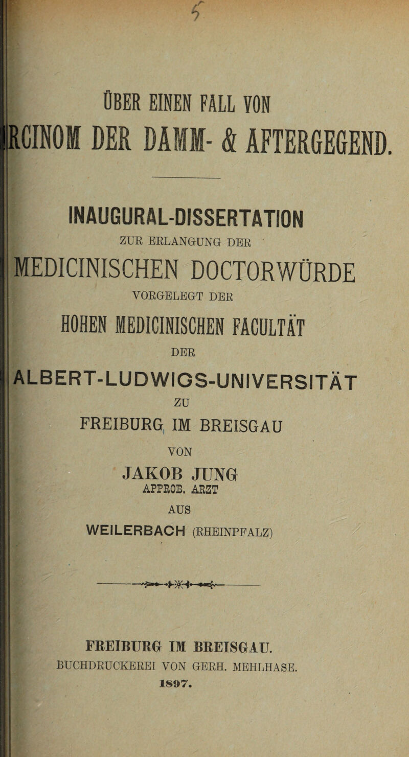 ÜBER EINEN FÄLL VON |RCINOBT DER DAMM- & AFTERGEGEND. INAUGURALDISSERTATION j ZUR ERLANGUNG DER ' MEDICINISCHEN DOCTORWÜRDE VORGELEGT DER HOHEN MEDICINISCHEN FACULTÄT DER ALBERT-LUDWIGS-UNIVERSITÄT zu FREIBÜRG IM BREISGAU VON JAKOB JUNG AFPKOB. ARZT AUS WEILERBACH (RHEINPFALZ) FREIBURG TM BBEISGAU. BUCHDRUCKEREI VON GERH. MEHLHASE. 1897.