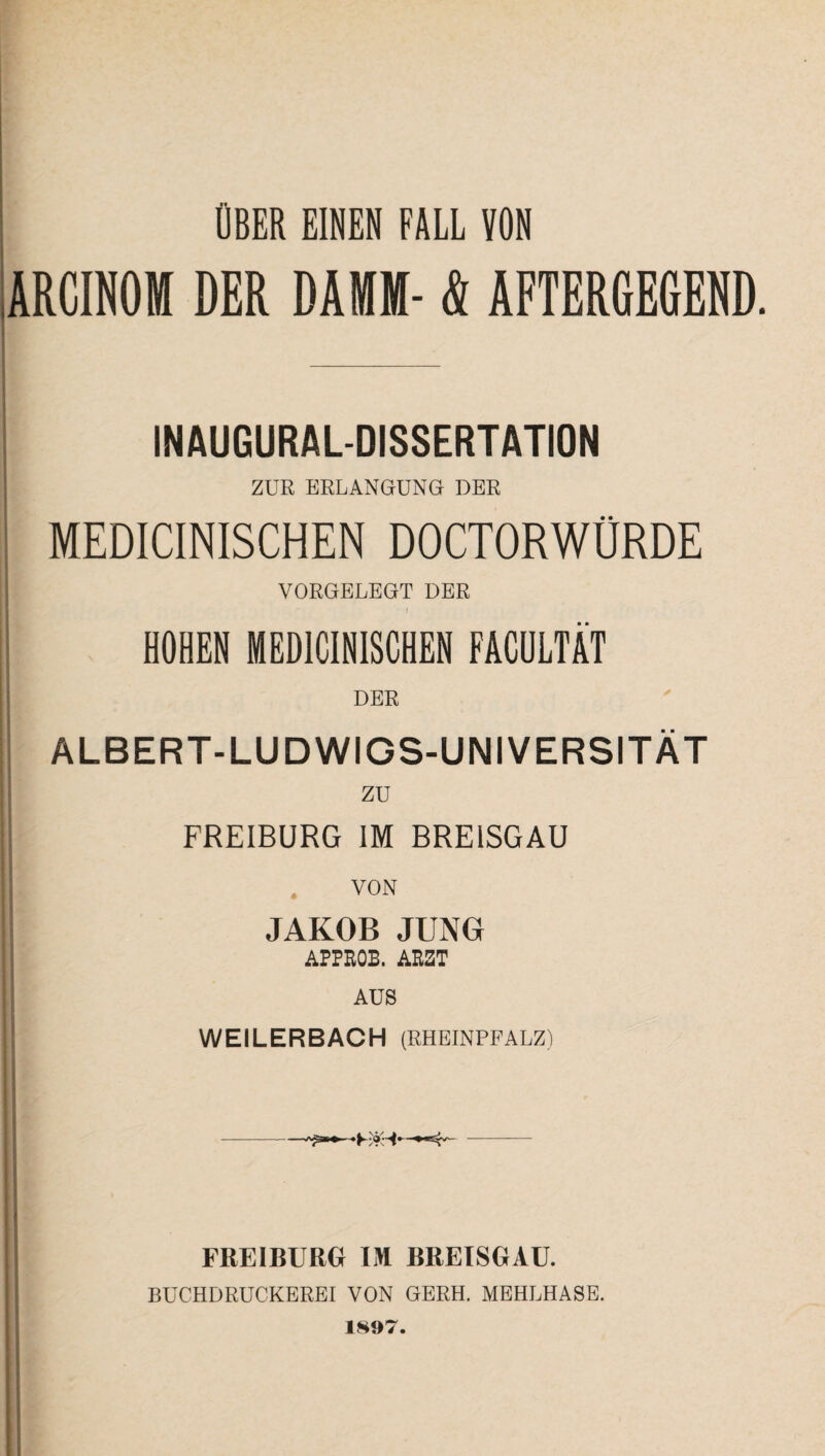 ; ÜBER EINEN FALL VON ARCINOM DER DAMM- & AFTERGEGEND. INAUGURALDISSERTATION ZUR ERLANGUNG DER MEDICINISCHEN DOCTORWÜRDE VORGELEGT DER f HOHEN MEDICINISCHEN FACULT4T DER ALBERT-LUDWIGS-UNIVERSITÄT zu FREIBURG IM BREISGAU VON JAKOB JUNG APPROB. ARZT AUS WEILERBACH (RHEINPFALZ) FREIBURG IM BREISGAU. BUCHDRUCKEREI VON GERH. MEHLHASE. 1897. ‘