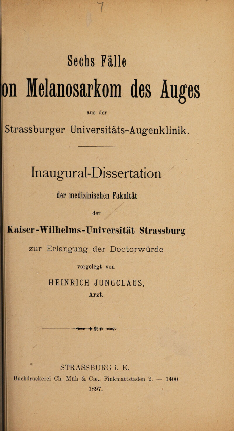 Sechs Fälle m Melanosarkom des Auges aus der Strassburger Universitäts-Augenklinik. Inaugural-Dissertation der medizinischen Fakultät der Kaiser-Wilhelms-Universität Strassburg zur Erlangung der Doctorwürde vorgelegt von HEINRICH JUNGCLAUS, Arzt. STRASSBURG i. E. Buchdruckerei Ch. Müh & Cie., Finkmattstaden 2. — 1400 1897.