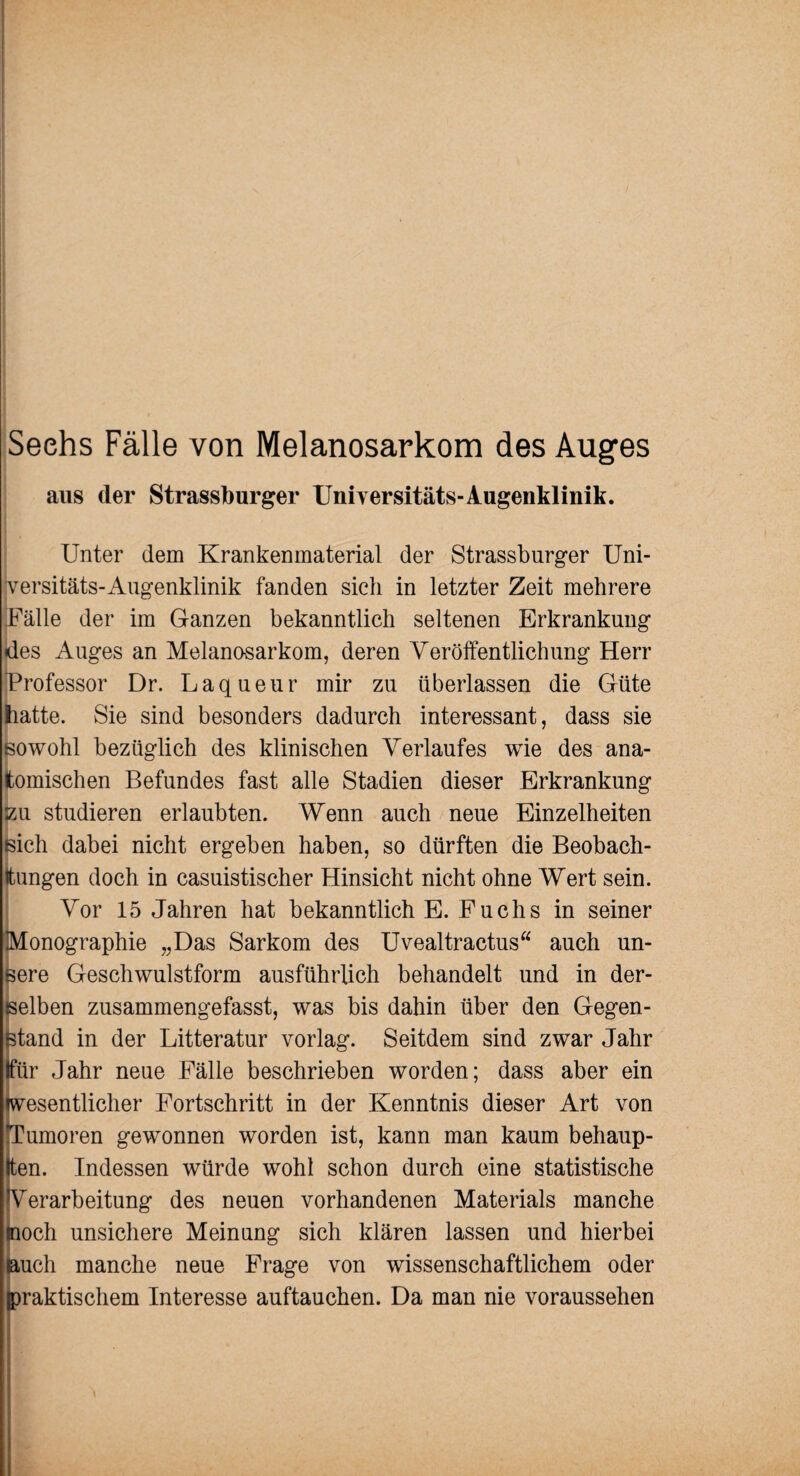 Sechs Fälle von Melanosarkom des Auges aus der Strassburger Unhersitäts-Augenklinik. Unter dem Krankenmaterial der Strassburger Uni¬ versitäts-Augenklinik fanden sich in letzter Zeit mehrere Fälle der im Ganzen bekanntlich seltenen Erkrankung des Auges an Melanosarkom, deren Veröffentlichung Herr Professor Dr. Laqueur mir zu überlassen die Güte hatte. Sie sind besonders dadurch interessant, dass sie sowohl bezüglich des klinischen Verlaufes wie des ana¬ tomischen Befundes fast alle Stadien dieser Erkrankung zu studieren erlaubten. Wenn auch neue Einzelheiten sich dabei nicht ergeben haben, so dürften die Beobach¬ tungen doch in casuistischer Hinsicht nicht ohne Wert sein. Vor 15 Jahren hat bekanntlich E. Fuchs in seiner Monographie „Das Sarkom des Uvealtractus“ auch un¬ sere Geschwulstform ausführlich behandelt und in der¬ selben zusammengefasst, was bis dahin über den Gegen¬ stand in der Litteratur vorlag. Seitdem sind zwar Jahr Ifür Jahr neue Fälle beschrieben worden; dass aber ein wesentlicher Fortschritt in der Kenntnis dieser Art von Tumoren gewonnen worden ist, kann man kaum behaup¬ ten. Indessen würde wohl schon durch eine statistische Verarbeitung des neuen vorhandenen Materials manche moch unsichere Meinung sich klären lassen und hierbei Buch manche neue Frage von wissenschaftlichem oder (praktischem Interesse auftauchen. Da man nie voraussehen