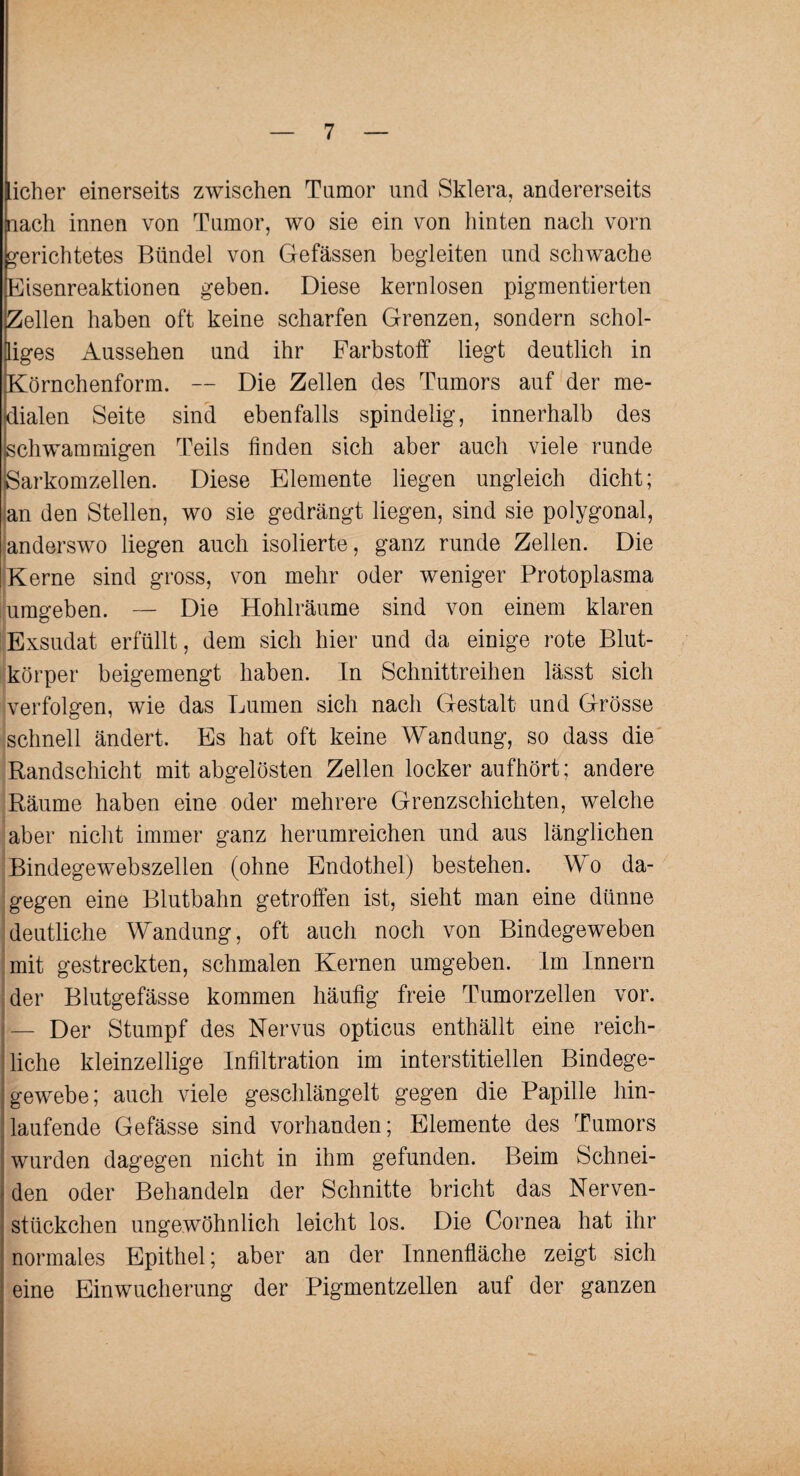 Lieber einerseits zwischen Tumor und Sklera, andererseits nach innen von Tumor, wo sie ein von hinten nach vorn gerichtetes Bündel von Gefässen begleiten und schwache Eisenreaktionen geben. Diese kernlosen pigmentierten Zellen haben oft keine scharfen Grenzen, sondern schol¬ liges Aussehen und ihr Farbstoff liegt deutlich in Körnchenform. — Die Zellen des Tumors auf der me¬ dialen Seite sind ebenfalls spindelig, innerhalb des schwammigen Teils linden sich aber auch viele runde Sarkomzellen. Diese Elemente liegen ungleich dicht; an den Stellen, wo sie gedrängt liegen, sind sie polygonal, anderswo liegen auch isolierte, ganz runde Zellen. Die Kerne sind gross, von mehr oder weniger Protoplasma umgeben. — Die Hohlräume sind von einem klaren Exsudat erfüllt, dem sich hier und da einige rote Blut¬ körper beigemengt haben. In Schnittreihen lässt sich verfolgen, wie das Lumen sich nach Gestalt und Grösse schnell ändert. Es hat oft keine Wandung, so dass die Randschicht mit abgelösten Zellen locker aufhört; andere Räume haben eine oder mehrere Grenzschichten, welche aber nicht immer ganz herumreichen und aus länglichen Bindegewebszellen (ohne Endothel) bestehen. Wo da¬ gegen eine Blutbahn getroffen ist, sieht man eine dünne deutliche Wandung, oft auch noch von Bindegeweben mit gestreckten, schmalen Kernen umgeben. Im Innern der Blutgefässe kommen häufig freie Tumorzellen vor. — Der Stumpf des Nervus opticus enthällt eine reich¬ liche kleinzellige Infiltration im interstitiellen Bindege- gewebe; auch viele geschlängelt gegen die Papille hin¬ laufende Gefässe sind vorhanden; Elemente des Tumors wurden dagegen nicht in ihm gefunden. Beim Schnei¬ den oder Behandeln der Schnitte bricht das Nerven- stückchen ungewöhnlich leicht los. Die Cornea hat ihr normales Epithel; aber an der Innenfläche zeigt sich eine Einwucherung der Pigmentzellen auf der ganzen
