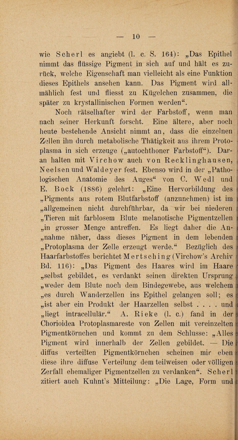 wie Scherl es angiebt (1. c, S. 164): „Das Epithel nimmt das flüssige Pigment in sich auf und hält es zu¬ rück, welche Eigenschaft man vielleicht als eine Funktion dieses Epithels ansehen kann. Das Pigment wird all¬ mählich fest und fliesst zu Kügelchen zusammen, die später zu kristallinischen Formen werden“. Noch rätselhafter wird der Farbstoff, wenn man nach seiner Herkunft forscht. Eine ältere, aber noch heute bestehende Ansicht nimmt an, dass die einzelnen Zellen ihn durch metabolische Thätigkeit aus ihrem Proto¬ plasma in sich erzeuge („autochthoner Farbstoff“). Dar¬ an halten mit Virchow auch von Recklinghausen, Nee Isen und Waldeyer fest. Ebenso wird in der „Patho¬ logischen Anatomie des Auges“ von C. We.dl und E. Bock (1886) gelehrt: „Eine Hervorbildung des •> „Pigments aus rotem Blutfarbstoff (anzunehmen) ist im i „allgemeinen nicht durchführbar, da wir bei niederen 3 „Tieren mit farblosem Blute melanotische Pigmentzellen ( „in grosser Menge antreffen. Es liegt daher die An- j „nähme näher, dass dieses Pigment in dem lebenden j „Protoplasma der Zelle erzeugt werde.“ Bezüglich des t Haarfarbstoffes berichtet Mertsch ing (Virchow’s Archiv J Bd. 116): „Das Pigment des Haares wird im Haare • „selbst gebildet, es verdankt seinen direkten Ursprung 1 „weder dem Blute noch dem Bindegewebe, aus welchem :t „es durch Wanderzellen ins Epithel gelangen soll; es | „ist aber ein Produkt der Haarzellen selbst .... und i „liegt intracellulär.“ A. Rieke (1. c.) fand in derI Chorioidea Protoplasmareste von Zellen mit vereinzelten \ Pigmentkörnchen und kommt zu dem Schlüsse: „Alles 9 Pigment wird innerhalb der Zellen gebildet. — Die i1 diffus verteilten Pigmentkörnchen scheinen mir eben e diese ihre diffuse Verteilung dem teilweisen oder völligen :e Zerfall ehemaliger Pigmentzellen zu verdanken“. Scherl j zitiert auch Kuhnt’s Mitteilung: „Die Lage, Form undp
