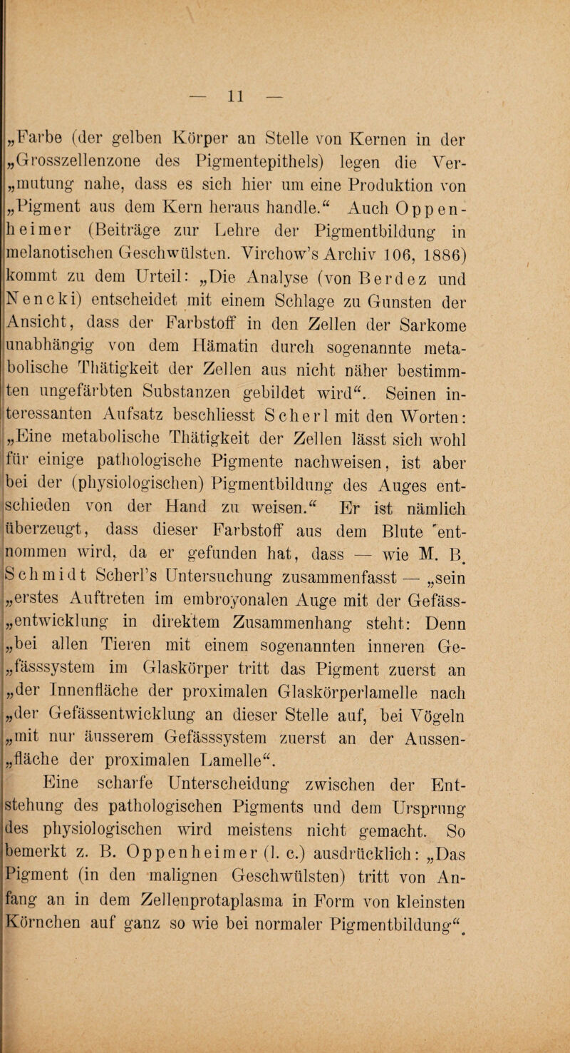„Farbe (der gelben Körper an Stelle von Kernen in der „Grosszellenzone des Pigmentepithels) legen die Ver¬ datung nahe, dass es sich hier um eine Produktion von „Pigment aus dem Kern heraus handle.“ Auch Oppen¬ heimer (Beiträge zur Lehre der Pigmentbildung in melanotischen Geschwülsten. Virchow’s Archiv 106, 1886) kommt zu dem Urteil: „Die Analyse (vonBerdez und Nencki) entscheidet mit einem Schlage zu Gunsten der Ansicht, dass der Farbstoff in den Zellen der Sarkome unabhängig von dem Hämatin durch sogenannte meta¬ bolische Thätigkeit der Zellen aus nicht näher bestimm¬ ten ungefärbten Substanzen gebildet wird“. Seinen in¬ teressanten Aufsatz beschliesst Scherl mit den Worten: „Eine metabolische Thätigkeit der Zellen lässt sich wohl für einige pathologische Pigmente nachweisen, ist aber bei der (physiologischen) Pigmentbildung des Auges ent¬ schieden von der Hand zu weisen.“ Er ist nämlich überzeugt, dass dieser Farbstoff aus dem Blute 'ent¬ nommen wird, da er gefunden hat, dass — wie M. B Schmidt Scherfs Untersuchung zusammenfasst — „sein „erstes Auftreten im embroyonalen Auge mit der Gefäss- „entwicklung in direktem Zusammenhang steht: Denn „bei allen Tieren mit einem sogenannten inneren Ge- „fässsystem im Glaskörper tritt das Pigment zuerst an „der Innenfläche der proximalen Glaskörperlamelle nach „der Gefässentwicklung an dieser Stelle auf, bei Vögeln „mit nur äusserem Gefässsystem zuerst an der Aussen- „ fläche der proximalen Lamelle“. Eine scharfe Unterscheidung zwischen der Ent¬ stehung des pathologischen Pigments und dem Ursprung des physiologischen wird meistens nicht gemacht. So bemerkt z. B. Oppenheimer (1. c.) ausdrücklich: „Das Pigment (in den malignen Geschwülsten) tritt von An¬ fang an in dem Zellenprotaplasma in Form von kleinsten Körnchen auf ganz so wie bei normaler Pigmentbildung“.