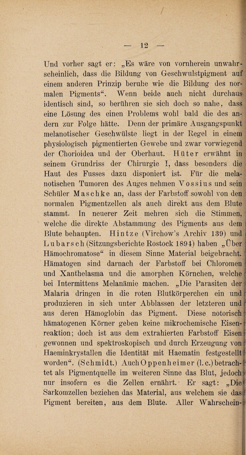 Und vorher sagt er: „Es wäre von vornherein unwahr¬ scheinlich, dass die Bildung von Geschwulstpigment auf einem anderen Prinzip beruhe wie die Bildung des nor¬ malen Pigments“. Wenn beide auch nicht durchaus identisch sind, so berühren sie sich doch so nahe, dass eine Lösung des einen Problems wohl bald die des an¬ dern zur Folge hätte. Denn der primäre Ausgangspunkt melanotischer Geschwülste liegt in der Regel in einem physiologisch pigmentierten Gewebe und zwar vorwiegend der Chorioidea und der Oberhaut. Hüter erwähnt in seinem Grundriss der Chirurgie I, dass besonders die Haut des Fusses dazu disponiert ist. Für die mela- notischen Tumoren des Auges nehmen Y o s s i u s und sein Schüler Maschke an, dass der Farbstoff sowohl von den normalen Pigmentzellen als auch direkt aus dem Blute stammt. In neuerer Zeit mehren sich die Stimmen, : welche die direkte Abstammung des Pigments aus dem i Blute behaupten. Hintze (Virchow’s Archiv 139) und i Lübars ch (Sitzungsberichte Rostock 1894) haben „Über | . Hämochromatose“ in diesem Sinne Material beigebracht. Hämatogen sind darnach der Farbstoff bei Chloromen i und Xanthelasma und die amorphen Körnchen, welche f bei Intermittens Melanämie machen. „Die Parasiten der s Malaria dringen in die roten Blutkörperchen ein und l produzieren in sich unter Abblassen der letzteren und : aus deren Hämoglobin das Pigment. Diese notorisch: hämatogenen Körner geben keine mikrochemische Eisen- 1 reaktion; doch ist aus dem extrahierten Farbstoff EisenI gewonnen und spektroskopisch und durch Erzeugung von: Haeminkrystallen die Identität mit Haematin festgestellt f worden“. (Schmidt.) Auch Oppen heim er (l.c.) betrach-f tet als Pigmentquelle im weiteren Sinne das Blut, jedoch) nur insofern es die Zellen ernährt. Er sagt: „Die* Sarkomzellen beziehen das Material, aus welchem sie das 1 Pigment bereiten, aus dem Blute. Aller Wahrschein-f