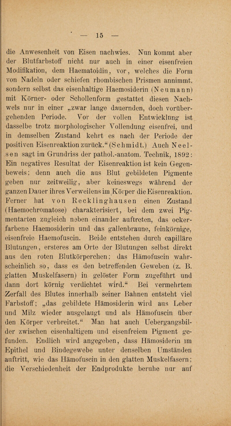 die Anwesenheit von Eisen nachwies. Nun kommt aber der Blutfarbstoff nicht nur auch in einer eisenfreien Modifikation, dem Haematoidin, vor, welches die Form von Nadeln oder schiefen rhombischen Prismen annimmt, sondern selbst das eisenhaltige Haemosiderin (Neumann) mit Körner- oder Schollenform gestattet diesen Nach¬ weis nur in einer „zwar lange dauernden, doch vorüber¬ gehenden Periode. Vor der vollen Entwicklung ist dasselbe trotz morphologischer Vollendung eisenfrei, und in demselben Zustand kehrt es nach der Periode der positiven Eisenreaktion zurück. “ (S c h m i d t.) Auch N e e 1 - sen sagtim Grundriss der pathol.-anatom. Technik, 1892: Ein negatives Resultat der Eisenreaktion ist kein Gegen¬ beweis; denn auch die aus Blut gebildeten Pigmente geben nur zeitweilig, aber keineswegs während der ganzen Dauer ihres Verweilens im Körper die Eisenreaktion. Ferner hat von Recklinghausen einen Zustand (Haemochromatose) charakterisiert, bei dem zwei Pig¬ mentarten zugleich neben einander auftreten, das ocker¬ farbene Haemosiderin und das gallenbraune, feinkörnige, eisenfreie Haemofuscin. Beide entstehen durch capilläre Blutungen, ersteres am Orte der Blutungen selbst direkt aus den roten Blutkörperchen; das Hämofuscin wahr¬ scheinlich so, dass es den betreffenden Geweben (z. B. glatten Muskelfasern) in gelöster Form zugeführt und dann dort körnig verdichtet wird.“ Bei vermehrtem Zerfall des Blutes innerhalb seiner Bahnen entsteht viel Farbstoff; „das gebildete Hämosiderin wird aus Leber und Milz wieder ausgelaugt und als Hämofuscin über den Körper verbreitet.“ Man hat auch Uebergangsbil- der zwischen eisenhaltigem und eisenfreiem Pigment ge¬ funden. Endlich wird angegeben, dass Hämosiderin im Epithel und Bindegewebe unter denselben Umständen auftritt, wie das Hämofuscin in den glatten Muskelfasern; die Verschiedenheit der Endprodukte beruhe nur auf