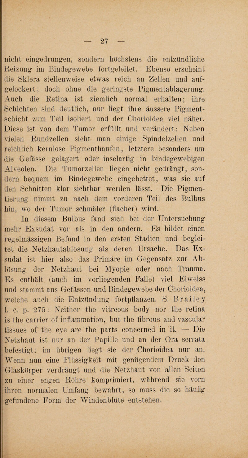 nicht eingedrungen, sondern höchstens die entzündliche Reizung im Bindegewebe fortgeleitet. Ebenso erscheint die Sklera stellenweise etwas reich an Zellen und auf¬ gelockert; doch ohne die geringste Pigmentablagerung. Auch die Retina ist ziemlich normal erhalten; ihre Schichten sind deutlich, nur liegt ihre äussere Pigment¬ schicht zum Teil isoliert und der Chorioidea viel näher. Diese ist von dem Tumor erfüllt und verändert: Neben vielen Rundzellen sieht man einige Spindelzellen und reichlich kernlose Pigmenthaufen, letztere besonders um die Gefässe gelagert oder inselartig in bindegewebigen Alveolen. Die Tumorzellen liegen nicht gedrängt, son¬ dern bequem im Bindegewebe eingebettet, was sie auf den Schnitten klar sichtbar werden lässt. Die Pigmen¬ tierung nimmt zu nach dem vorderen Teil des Bulbus hin, wo der Tumor schmäler (flacher) wird. In diesem Bulbus fand sich bei der PTntersuchung mehr Exsudat vor als in den andern. Es bildet einen regelmässigen Befund in den ersten Stadien und beglei¬ tet die Netzhautablösung als deren Ursache. Das Ex¬ sudat ist hier also das Primäre im Gegensatz zur Ab¬ lösung der Netzhaut bei Myopie oder nach Trauma. Es enthält (auch im vorliegenden Falle) viel Eiweiss und stammt aus Gefässen und Bindegewebe der Chorioidea, welche auch die Entzündung fortpflanzen. S. Brailey 1. c. p. 275: Neither the vitreous body nor the retina is (he carrier of inflammation, but the fibrous andvascular tissues of the eye are the parts concerned in it. — Die Netzhaut ist nur an der Papille und an der Ora serrata befestigt; im übrigen liegt sie der Chorioidea nur an. Wenn nun eine Flüssigkeit mit genügendem Druck den Glaskörper verdrängt und die Netzhaut von allen Seiten zu einer engen Röhre komprimiert, während sie vorn ihren normalen Umfang bewahrt, so muss die so häufig gefundene Form der Windenblüte entstehen.