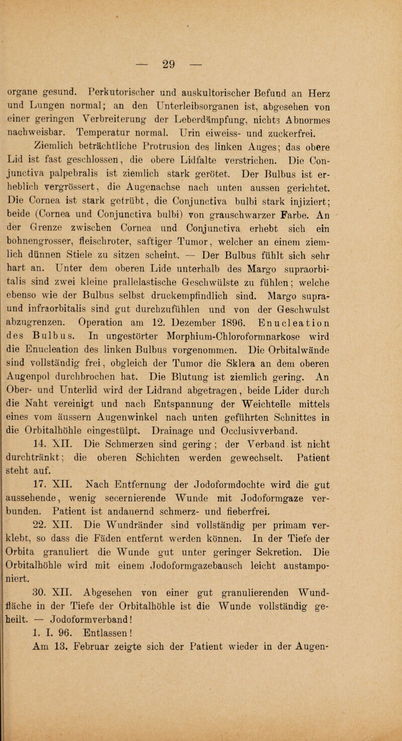 organe gesund. Perkutorischer und auskultorischer Befund an Herz und Lungen normal; an den Unterleibsorganen ist, abgesehen von einer geringen Verbreiterung der Leberdämpfung, nichts Abnormes nachweisbar. Temperatur normal. Urin eiweiss- und zuckerfrei. Ziemlich beträchtliche Protrusion des linken Auges; das obere Lid ist fast geschlossen, die obere Lidfalte verstrichen. Die Con- junctiva palpebralis ist ziemlich stark gerötet. Der Bulbus ist er¬ heblich vergrössert, die Augenachse nach unten aussen gerichtet. Die Cornea ist stark getrübt, die Conjunctiva bulbi stark injiziert; beide (Cornea und Conjunctiva bulbi) von grauschwarzer Farbe. An der Grenze zwischen Cornea und Conjunctiva erhebt sich ein bohnengrosser, fleischroter, saftiger Tumor, welcher an einem ziem¬ lich dünnen Stiele zu sitzen scheint. — Der Bulbus fühlt sich sehr hart an. I nter dem oberen Lide unterhalb des Margo supraorbi- talis sind zwei kleine prallelastische Geschwülste zu fühlen; welche ebenso wie der Bulbus selbst druckempfindlich sind. Margo supra- und infraorbitalis sind gut durchzufühlen und von der Geschwulst abzugrenzen. Operation am 12. Dezember 1896. Enucleation des Bulbus. In ungestörter Morphium-Chloroformnarkose wird die Enucleation des linken Baibus vorgenommen. Die Orbitalwände sind vollständig frei, obgleich der Tumor die Sklera an dem oberen Augenpol durchbrochen hat. Die Blutung ist ziemlich gering. An Ober- und Unterlid wird der Lidrand abgetragen, beide Lider durch die Naht vereinigt und nach Entspannung der Weichteile mittels eines vom äussern Augenwinkel nach unten geführten Schnittes in die Orbitalhöhle eingestülpt. Drainage und Occlusivverband. 14. XII. Die Schmerzen sind gering; der Verband , ist nicht durchtränkt; die oberen Schichten werden gewechselt. Patient steht auf. 17. XII. Nach Entfernung der Jodoformdochte wird die gut aussehende, wenig secernierende Wunde mit Jodoformgaze ver¬ bunden. Patient ist andauernd schmerz- und fieberfrei. 22. XII. Die Wundränder sind vollständig per primam ver¬ klebt, so dass die Fäden entfernt werden können. In der Tiefe der Orbita granuliert die Wunde gut unter geringer Sekretion. Die Orbitalhöhle wird mit einem Jodoformgazebausch leicht austampo¬ niert. 30. XII. Abgesehen von einer gut granulierenden Wund¬ fläche in der Tiefe der Orbitalhöhle ist die Wunde vollständig ge¬ heilt. — Jodoformverband! 1. I. 96. Entlassen! Am 13. Februar zeigte sich der Patient wieder in der Augen-