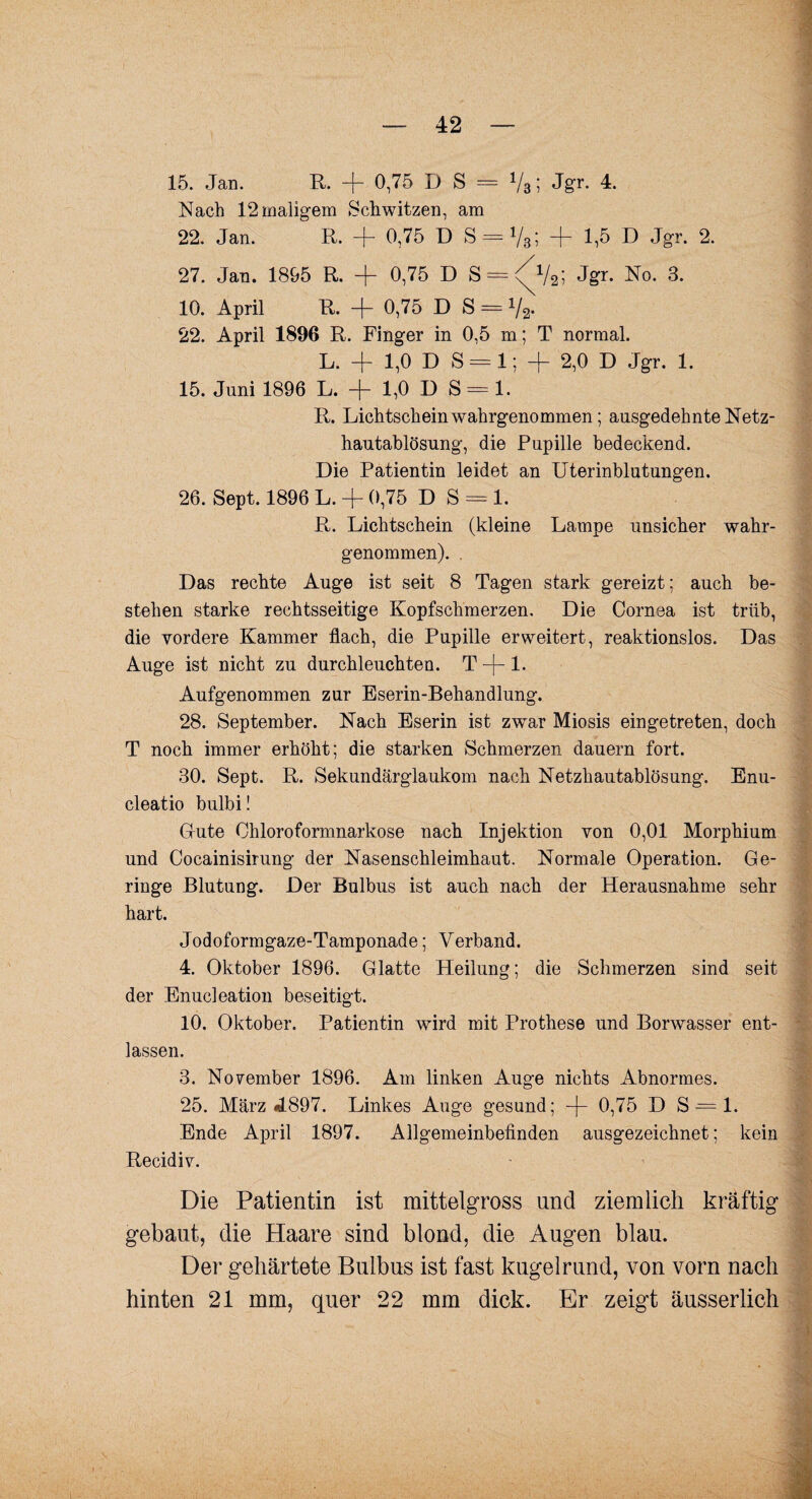 15. Jan. R. -f- 0,75 D S = V3; Jgr. 4. Nach 12 maligem Schwitzen, am 22. Jan. R. + 0,75 D S = 1/3; + 1,5 D Jgr. 2. 27. Jan. 1895 R. + 0,75 D S = <^V2; Jgr. No. 3. 10. April R. + 0,75 D S = V2. 22. April 1896 R. Finger in 0,5 m; T normal. L. + 1,0DS = 1; + 2,0 D Jgr. 1. 15. Juni 1896 L. + 1,0 D S = 1. R. Lichtschein wahrgenommen; ausgedehnte Netz¬ hautablösung, die Pupille bedeckend. Die Patientin leidet an Uterinblutungen. 26. Sept. 1896 L. + 0,75 DS = 1. R. Lichtschein (kleine Lampe unsicher wahr¬ genommen). . Das rechte Auge ist seit 8 Tagen stark gereizt; auch be¬ stehen starke rechtsseitige Kopfschmerzen. Die Cornea ist trüb, die vordere Kammer flach, die Pupille erweitert, reaktionslos. Das Auge ist nicht zu durchleuchten. T —j— 1. Aufgenommen zur Eserin-Behandlung. 28. September. Nach Eserin ist zwar Miosis eingetreten, doch T noch immer erhöht; die starken Schmerzen dauern fort. 30. Sept. R. Sekundärglaukom nach Netzhautablösung. Enu- cleatio bulbi! Gute Chloroformnarkose nach Injektion von 0,01 Morphium und Cocainisirung der Nasenschleimhaut. Normale Operation. Ge¬ ringe Blutung. Der Bulbus ist auch nach der Herausnahme sehr hart. Jodoformgaze-Tamponade; Verband. 4. Oktober 1896. Glatte Heilung; die Schmerzen sind seit der Enucleation beseitigt. 10. Oktober. Patientin wird mit Prothese und Borwasser ent¬ lassen. 3. November 1896. Am linken Auge nichts Abnormes. 25. März 4897. Linkes Auge gesund; -j- 0,75 D S = 1. Ende April 1897. Allgemeinbefinden ausgezeichnet; kein Recidiv. Die Patientin ist mittelgross und ziemlich kräftig gebaut, die Haare sind blond, die Augen blau. Der gehärtete Bulbus ist fast kugelrund, von vorn nach hinten 21 mm, quer 22 mm dick. Er zeigt äusserlich