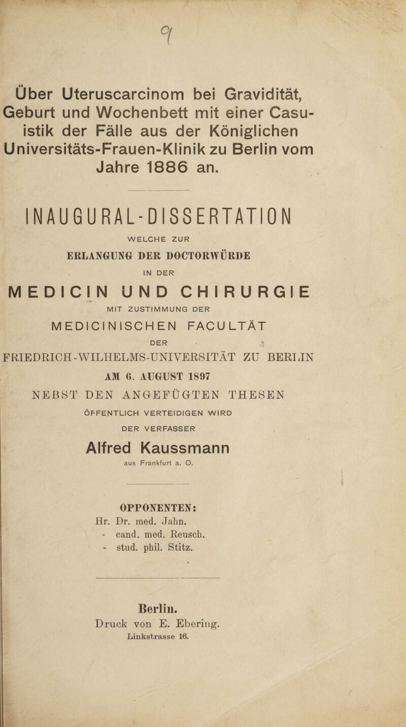 Uber Uteruscarcinom bei Gravidität, Geburt und Wochenbett mit einer Casu- istik der Fälle aus der Königlichen Universitäts-Frauen-Klinik zu Berlin vom Jahre 1886 an. INAUGURAL-DISSERTATION WELCHE ZUR ERLANGUNG DER DOCTORWÜRDE IN DER MEDICIN UND CHIRURGIE MIT ZUSTIMMUNG DER MEDICINISCHEN FACU LTÄT DER a FRIEDRICH-WILHELMS-UNIVEßSlTÄT ZU BERIJN AM 6. AUGUST 1897 NEBST DEN ANGEEÜGTEN THESEN ÖFFENTLICH VERTEIDIGEN WIRD DER VERFASSER Alfred Kaussmann aus Frankfurt a. O. OPPONENTEN: Hr. Dr. med. Jahn. - cand. med. Reusch. - stud. phil. Stitz. Berlin. Druck von E. Ebering. Linkstrasse 16.