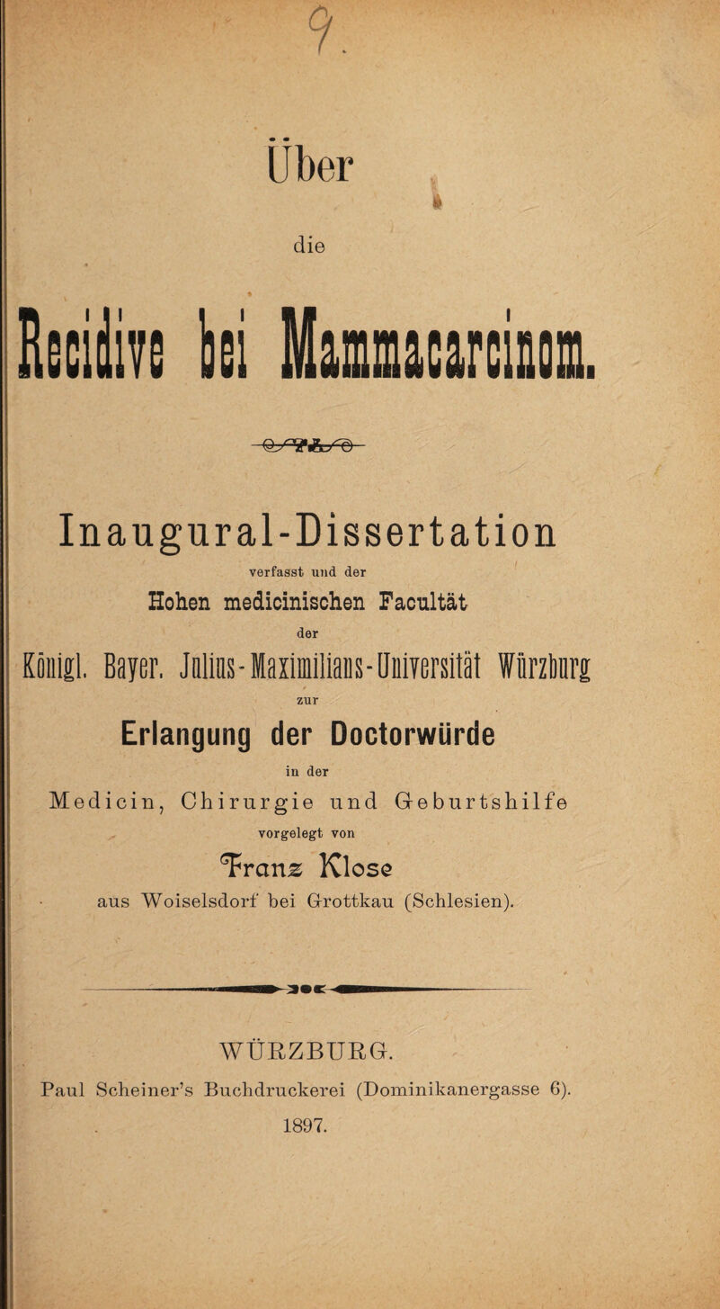 '• 9. Uber 1 die % bei Mammacarciiosi. Inaugural-Dissertation verfasst und der Hohen medicinischen Facnltät der Kölilil. Bayer, JttliBs-MaximliiaBs-IJüiyersitäl Wnrzliüri zur Erlangung der DoctorwUrde in der Medicin, Chirurgie und Geburtshilfe vorgelegt von ^ranz Klose aus Woiselsdorf bei Grottkau (Schlesien). -—- W —- WÜRZBURG. Paul Scheiner’s Buchdruckerei (Dominikanergasse 6). 1897.