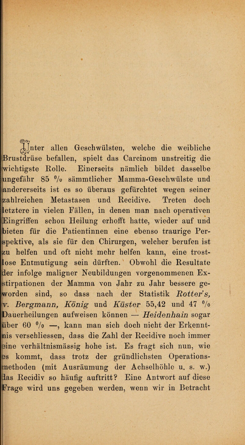 \ c| ^nter allen Geschwülsten, welche die weibliche Brustdrüse befallen, spielt das Carcinom unstreitig die wichtigste Rolle. Einerseits nämlich bildet dasselbe ungefähr 85 % sämmtlicher Mamma-Geschwülste und andererseits ist es so überaus gefürchtet wegen seiner zahlreichen Metastasen und Recidive. Treten doch etztere in vielen Fällen, in denen man nach operativen • Eingriffen schon Heilung erhofft hatte, wieder auf und mieten für die Patientinnen eine ebenso traurige Per¬ spektive, als sie für den Chirurgen, welcher berufen ist zu helfen und oft nicht mehr helfen kann, eine trost- ose Entmutigung sein dürften. Obwohl die Resultate ier infolge maligner Neubildungen vorgenommenen Ex¬ stirpationen der Mamma von Jahr zu Jahr bessere ge¬ worden sind, so dass nach der Statistik Hotter s, Bergmann, König und Küster 55,42 und 47 % Dauerheilungen aufweisen können — Heidenhain sogar liber 60 ®/o —, kann man sich doch nicht der Erkennt¬ nis verschliessen, dass die Zahl der Recidive noch immer eine verhältnismässig hohe ist. Es fragt sich nun, wie bs kommt, dass trotz der gründlichsten Operations- 1 tnethoden (mit Ausräumung der Achselhöhle u. s. w.) i^as Recidiv so häufig auftritt? Eine Antwort auf diese jFrage wird uns gegeben werden, wenn wir in Betracht