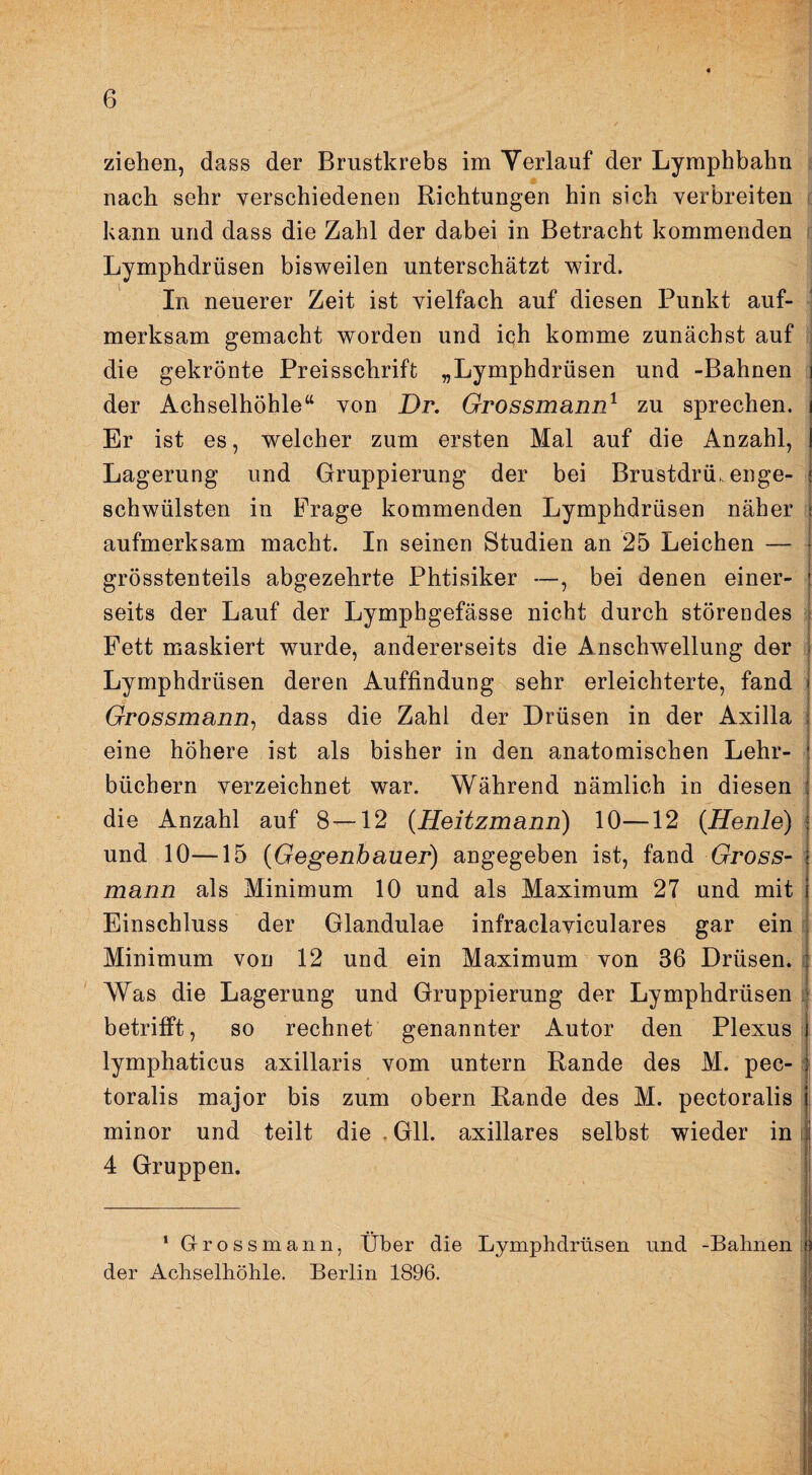 ziehen, dass der Brustkrebs im Yerlaiif der Lymphbahn nach sehr verschiedenen Richtungen hin sich verbreiten * kann und dass die Zahl der dabei in Betracht kommenden i Lymphdrüsen bisweilen unterschätzt wird. In neuerer Zeit ist vielfach auf diesen Punkt auf¬ merksam gemacht worden und iqh komme zunächst auf i die gekrönte Preisschrift „Lymphdrüsen und -Bahnen der Achselhöhle“ von Dr. Grossmann^ zu sprechen. Er ist es, welcher zum ersten Mal auf die Anzahl, Lagerung und Gruppierung der bei Brustdrü. enge¬ schwülsten in Frage kommenden Lymphdrüsen näher aufmerksam macht. In seinen Studien an 25 Leichen — grösstenteils abgezehrte Phtisiker —, bei denen einer¬ seits der Lauf der Lymphgefässe nicht durch störendes Fett maskiert wurde, andererseits die Anschwellung der Lymphdrüsen deren Auffindung sehr erleichterte, fand Grossmann^ dass die Zahl der Drüsen in der Axilla ; eine höhere ist als bisher in den anatomischen Lehr¬ büchern verzeichnet war. Während nämlich in diesen die Anzahl auf 8—12 (Heitzmann) 10—12 {Henle) und 10—15 (Gegenhauer) angegeben ist, fand Gross¬ mann als Minimum 10 und als Maximum 27 und mit Einschluss der Glandulae infraclaviculares gar ein i Minimum von 12 und ein Maximum von 36 Drüsen, i ' Was die Lagerung und Gruppierung der Lymphdrüsen i betrifft, so rechnet genannter Autor den Plexus: lymphaticus axillaris vom untern Rande des M. pec- toralis major bis zum obern Rande des M. pectoralis minor und teilt die , Gll. axillares selbst wieder in ü 4 Gruppen. ’ G-rossmann, Über die Lymphdrüsen und -Bahnen | der Achselhöhle. Berlin 1896. ^