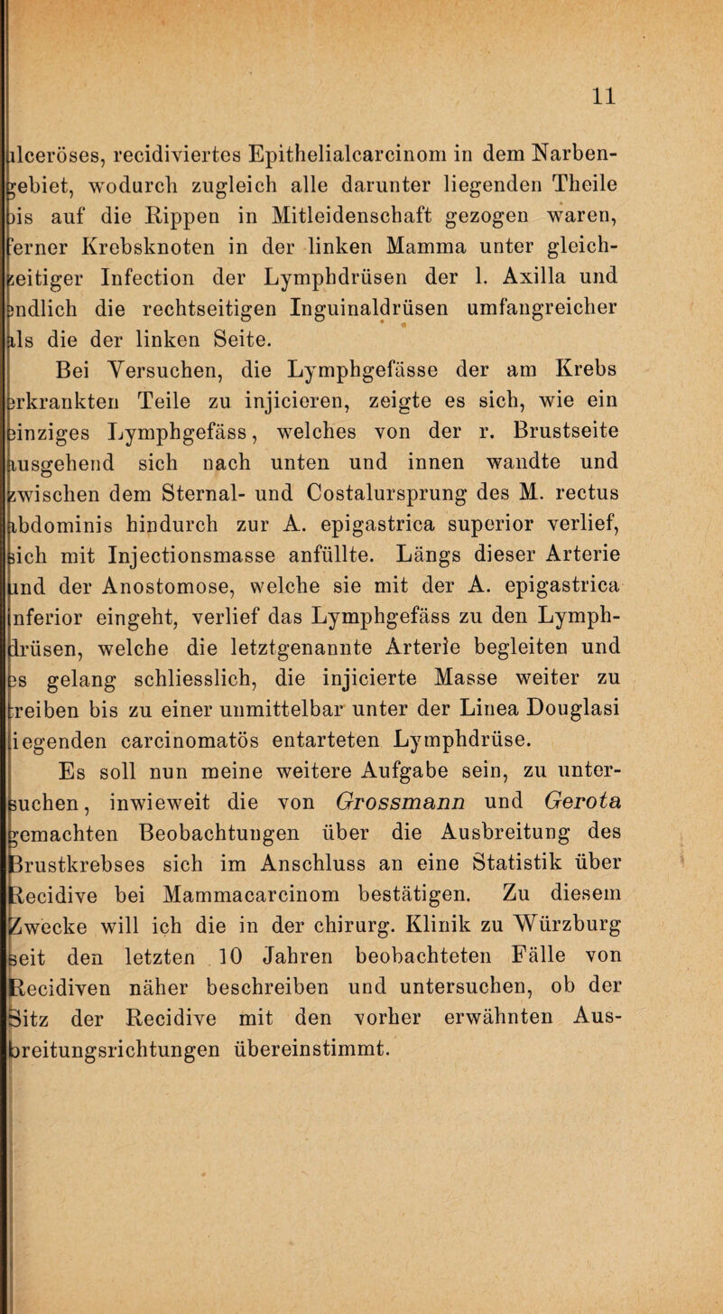 ilceröses, recidiviertes Epithelialcarcinom in dem Narben- yebiet, wodurch zugleich alle darunter liegenden Theile » 3is auf die Kippen in Mitleidenschaft gezogen waren, ■erner Krebsknoten in der linken Mamma unter gleich¬ zeitiger Infection der Lymphdrüsen der 1. Axilla und )ndlich die rechtseitigen Inguinaldrüsen umfangreicher * • ils die der linken Seite. Bei Versuchen, die Lymphgefässe der am Krebs jrkrankten Teile zu injicieren, zeigte es sich, wie ein einziges Lymphgefäss, welches von der r. Brustseite lusgehend sich nach unten und innen wandte und zwischen dem Sternal- und Costalursprung des M. rectus ibdominis hindurch zur A. epigastrica superior verlief, nch mit Injectionsmasse anfüllte. Längs dieser Arterie ind der Anostomose, welche sie mit der A. epigastrica nferior eingeht, verlief das Lymphgefäss zu den Lymph- irüsen, welche die letztgenannte Arterie begleiten und 3S gelang schliesslich, die injicierte Masse weiter zu :reiben bis zu einer unmittelbar unter der Linea Douglasi iegenden carcinomatös entarteten Lymphdrüse. Es soll nun meine weitere Aufgabe sein, zu unter¬ suchen, inwieweit die von Grossmann und Gerota gemachten Beobachtungen über die Ausbreitung des Brustkrebses sich im Anschluss an eine Statistik über kecidive bei Mammacarcinom bestätigen. Zu diesem Zwecke will ich die in der Chirurg. Klinik zu Würzburg Beit den letzten 10 Jahren beobachteten Fälle von I kecidiven näher beschreiben und untersuchen, ob der Öitz der Kecidive mit den vorher erwähnten Aus¬ breitungsrichtungen übereinstimmt.