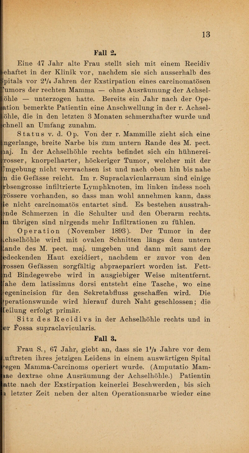 Fall 2. Eine 47 Jahr alte Frau stellt sich mit einem E-ecidiv ehaftet in der Klinik vor, nachdem sie sich ausserhalb des pitals vor 274 Jahren der Exstirpation eines carcinomatösen 'umors der rechten Mamma — ohne Ausräumung der Achsel- öhle — unterzogen hatte. Bereits ein Jahr nach der Ope- a,tion bemerkte Patientin eine Anschwellung in der r. Achsel- öhle, die in den letzten 3 Monaten schmerzhafter wurde und chnell an Umfang zunahm. S tatus V. d. Op. Von der r. Mammille zieht sich eine ngerlange, breite Narbe bis zum untern Rande des M. pect, laj. In der Achselhöhle rechts befindet sich ein hühnerei- rosser, knorpelharter, höckeriger Tumor, welcher mit der Fmgebung nicht verwachsen ist und nach oben hin bis nahe n die Gefässe reicht. Im r. Supraclavicularraum sind einige rhsengrosse infiltrierte Lymphknoten, im linken indess noch rössere vorhanden, so dass man wohl annehmen kann, dass ie nicht carcinomatös entartet sind. Es bestehen ausstrah- mde Schmerzen iü die Schulter und den Oberarm rechts. [Q übrigen sind nirgends mehr Infiltrationen zu fühlen. Operation (November 1893). Der Tumor in der chselhöhle wird mit ovalen Schnitten längs dem untern -ande des M. pect. maj. umgeben und dann mit samt der ödeckenden Haut excidiert, nachdem er zuvor von den rossen Gefässen sorgfältig ahpraepariert worden ist. Fett- nd Bindegewebe wird in ausgiebiger Weise mitentfernt, ahe dem latissimus dorsi entsteht eine Tasche, tvo eine egenincision für den Sekretahfluss geschaffen wird. Die perationswunde wird hierauf durch Naht geschlossen; die Ailung erfolgt primär. Sitz des Recidivs in der Achselhöhle rechts und in er Fossa supraclavicularis. Fall 3. Frau S., 67 Jahr, giebt an, dass sie Vji Jahre vor dem mftreten ihres jetzigen Leidens in einem auswärtigen Spital legen Mamma-Carcinoms operiert wurde. (Amputatio Mam- jliae dextrae ohne Ausräumung der Achselhöhle.) Patientin ßtte. nach der Exstirpation keinerlei Beschwerden, bis sich li letzter Zeit neben der alten Operationsnarbe wieder eine