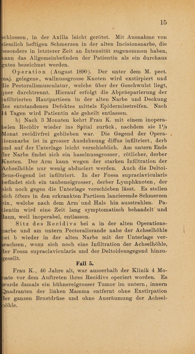 jclilossen, in der Axilla leicht gerötet. Mit Ausnahme von demlich heftigen Schmerzen in der alten Incisionsnarbe, die besonders in letzterer Zeit an Intensität zugenommen haben, cann das Allgemeinbefinden der Patientin als ein durchaus ;;utes bezeichnet werden. Operation (August 1890). Der unter dem M. pect, naj. gelegene, wallnussgrosse Knoten wird exstirpiert und lie Pectoralismusculatur, welche über der Geschwulst liegt, ]|uer durchtrennt. Hierauf erfolgt die Abpräeparierung der nfiltrierten Hautpartieen in der alten Narbe und Deckung les entstandenen Defektes mittels Epidermisstreifen. Nach .4 Tagen wird Patientin als geheilt entlassen. b) Nach 3 Monaten kehrt Frau K. mit einem inopera- Delen Recidiv wieder ins Spital zurück, nachdem sie l’/a yionat recidivfrei geblieben war. Die Gegend der Opera- o ionsnarbe ist in grosser Ausdehnung diffus infiltriert, derb ind auf der Unterlage leicht verschieblich. Am untern Ende ier Narbe findet sich ein haselnussgrosser, rötlicher, derber vnoten. Der Arm kann wegen der starken Infiltration der Achselhöhle nur wenig abduciert werden. Auch die Deltoi- ieus-Gegend ist infiltriert. In der Fossa supraclavicularis befindet sich ein taubeneigrosser, derber Lymphknoten, der nch noch gegen die Unterlage verschieben lässt. Es stellen ich öfters in den erkrankten Partieen lancierende- Schmerzen in, welche nach dem Arm und Hals hin ausstrahlen. Pa- ientin wird eine Zeit lang symptomatisch behandelt und lann, weil inoperabel, entlassen. Sitz des Recidivs bei a in der alten Operations- larbe und am untern Pectoralisrande nahe der Achselhöhle )ei b wieder in der alten Narbe mit der Unterlage ver- vachsen, wozu sich noch eine Infiltration der Achselhöhle, ler Fossa supraclavicularis und der Deltoideusgegend hinzu- msellt. FaU 5. Frau K., 46 Jahre alt, war ausserhalb der Klinik 4 Mo- late vor dem Auftreten ihres Recidivs operiert worden. Es vurde damals ein hühnereigrosser Tumor im untern, innern ^nadranten der linken Mamma entfernt ohne Exstirpation ler ganzen Brustdrüse und ohne Ausräumung der Achsel- löhle.