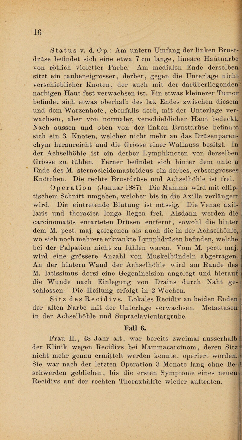 Status V. d. O p.: Am untern Umfang der linken Brust- i drüse befindet sich eine etwa 7 cm lange, lineare Haütnarbe , von rötlich violetter Farbe. Am medialen Ende derselben^ sitzt ein taubeneigrosser, derber, gegen die Unterlage nichts verschieblicher Knoten, der auch mit der darüberliegenden^ narbigen Haut fest verwachsen ist. Ein etwas kleinerer Tumor befindet sich etwas oberhalb des lat. Endes zwischen diesem und dem Warzenhofe, ebenfalls derb, mit der Unterlage ver¬ wachsen, aber von normaler, verschieblicher Haut bedeckt. : Nach aussen und oben von der linken Brustdrüse befina 3t sich ein 3. Knoten, welcher nicht mehr an das Drüsenparen¬ chym heranreicht und die Grösse einer Wallnuss besitzt. In der Achselhöhle ist ein derber Lymphknoten von derselben Grösse zu fühlen. Ferner befindet sich hinter dem unte n Ende des M. sternocleidomastoideus ein derbes, erbsengrosseS: Knötchen. Die rechte Brustdrüse und Achselhöhle ist frei. Operation (Januar 1887). Die Mamma wird mit ellip- < tischem Schnitt umgeben, welcher bis in die Axilla verlängert wird. Die eintretende Blutung ist mässig. Die Venae axil¬ laris und thoracica longa liegen frei. Alsdann werden die carcinomatös entarteten Drüsen entfernt, sowohl die hinter . dem M. pect. maj. gelegenen als auch die in der Achselhöhle, * wo sich noch mehrere erkrankte Lymphdrüsen befinden, welche bei der Palpation nicht zu fühlen waren. Vom M. pect. maj. wird eine grössere Anzahl von Muskelbündeln abgetragen. An der hintern Wand der Achselhöhle wird am Bande des M. latissimus dorsi eine Gegenincision angelegt und hierauf die Wunde nach Einlegung von Drains durch Naht ge-; schlossen. Die Heilung erfolgt in 2 Wochen. Sitz desBecidivs. Lokales Becidiv an beiden Enden ^ der alten Narbe mit der Unterlage verwachsen. Metastasen in der Achselhöhle und Supraclaviculargrube. Fall 6. Frau H., 48 Jahr alt, war bereits zweimal ausserhalb der Klinik wegen Becidivs bei Mammacarcinom, deren Sitz nicht mehr genau ermittelt werden konnte, operiert worden.c! Sie war nach der letzten Operation 3 Monate lang ohne Be- ' schwerden geblieben, bis die ersten Symptome eines neuen). Becidivs auf der rechten Thoraxhälfte wieder auftraten.